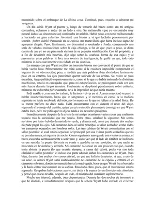 mantenido sobre el embarque de La última cena. Continué, pues, resuelto a saborear mi
venganza.
Un día subió Wyatt al puente y, luego de tomarlo del brazo como era mi antigua
costumbre, echamos a andar de un lado a otro. Su melancolía (que yo encontraba muy
natural dadas las circunstancias) continuaba invariable. Habló poco, con tono malhumorado
y haciendo un gran esfuerzo. Aventuré una broma y vi que luchaba penosamente por
sonreír. ¡Pobre diablo! Pensando en su esposa, me maravillaba que fuera incluso capaz de
aparentar alegría. Pero, finalmente, me determiné a sondearlo a fondo, comenzando una
serie de veladas insinuaciones sobre la caja oblonga, a fin de que, poco a poco, se diera
cuenta de que yo no era para nada víctima de su pequeña mistificación. Con tal propósito, y
a fin de descubrir mis baterías, dije algo sobre la «curiosa forma de esa caja»; y al
pronunciar estas palabras le hice una sonrisa de inteligencia, le guiñé un ojo, todo esto
mientras le daba suavemente con el dedo en las costillas.
La manera con que Wyatt recibió tan inocente broma me convenció al punto de que se
había vuelto loco. Primeramente me miró como si le resultara imposible comprender el
ingenio de mi observación; pero, a medida que mis palabras iban abriéndose lentamente
paso en su cerebro, los ojos parecieron querer salírsele de las órbitas. Su rostro se puso
escarlata, luego palideció espantosamente y, como si lo que yo había insinuado le divirtiera
muchísimo, estalló en carcajadas que, para mi estupefacción, se prolongaron cada vez con
más fuerza durante largos minutos. Finalmente se desplomó pesadamente sobre cubierta;
mientras me esforzaba por levantarle, tuve la impresión de que había muerto.
Pedí auxilio y, con mucho trabajo, le hicimos volver en sí. Apenas reaccionó se puso a
hablar incoherentemente, hasta que le sangramos y le metimos en cama. A la mañana
siguiente se había recobrado del todo, por lo menos en lo que se refiere a la salud física. De
su mente prefiero no decir nada. Evité encontrarme con él durante el resto del viaje,
siguiendo el consejo del capitán, quien parecía coincidir plenamente conmigo en que Wyatt
estaba loco, pero me pidió que no dijese nada a los restantes pasajeros.
Inmediatamente después de la crisis de mi amigo ocurrieron varias cosas que exaltaron
todavía más la curiosidad que me poseía. Entre otras, señalaré la siguiente: Me sentía
nervioso por haber bebido demasiado té verde, y dormía mal, tanto que durante dos noches
no pude pegar los ojos. Mi camarote daba al salón principal, o salón comedor, como todos
los camarotes ocupados por hombres solos. Las tres cabinas de Wyatt comunicaban con el
salón posterior, el cual estaba separado del principal por una liviana puerta corrediza que no
se cerraba nunca, ni siquiera de noche. Como seguíamos navegando con viento en contra, el
barco escoraba acentuadamente a sotavento y, cada vez que el lado de estribor se inclinaba
en ese sentido, la puerta divisoria se corría y quedaba en esa posición, sin que nadie se
molestara en levantarse y cerrarla. Mi camarote hallábase en una posición tal que, cuando
tenía abierta la puerta (lo que ocurría siempre, a causa del calor), podía ver con toda
claridad el salón posterior, e incluso esa parte adonde daban los camarotes de Wyatt. Pues
bien, durante dos noches (no consecutivas), en que me hallaba despierto, vi que, a eso de
las once, la señora Wyatt salía cautelosamente del camarote de su esposo y entraba en el
camarote sobrante, donde permanecía hasta la madrugada, hora en que Wyatt iba a buscarla
y la hacía entrar nuevamente en su cabina. Resultaba claro, pues, que el matrimonio estaba
separado. Ocupaban habitaciones aparte, sin duda a la espera de un divorcio más absoluto;
y pensé que en eso residía, después de todo, el misterio del camarote suplementario.
Mucho me interesó, además, otra circunstancia. Durante las dos noches de insomnio a
que he aludido, e inmediatamente después que la señora Wyatt hubo entrado en el tercer
 