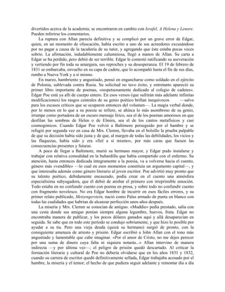 divertidos acerca de la academia; se encontraron en cambio con Israfel, A Helena y Lenore.
Pueden inferirse los comentarios.
La ruptura con Allan parecía definitiva y se complicó por un grave error de Edgar,
quien, en un momento de ofuscación, había escrito a uno de sus acreedores excusándose
por no pagar a causa de la tacañería de su tutor, y agregando que éste estaba pocas veces
sobrio. La afirmación, indudablemente calumniosa, llegó a manos de Allan. Su carta a
Edgar se ha perdido, pero debió de ser terrible. Edgar le contestó ratificando su aseveración
y vertiendo por fin toda su amargura, sus reproches y su desesperanza. El 19 de febrero de
1831 se embarcaba, envuelto en su capa de cadete, que lo acompañó hasta el fin de sus días,
rumbo a Nueva York y a sí mismo.
En marzo, hambriento y angustiado, pensó en engancharse como soldado en el ejército
de Polonia, sublevada contra Rusia. Su solicitud no tuvo éxito, y entretanto apareció su
primer libro importante de poemas, «respetuosamente dedicado al colegio de cadetes».
Edgar Poe está ya allí de cuerpo entero. En esos versos (que sufrirán más adelante infinitas
modificaciones) los rasgos centrales de su genio poético brillan inequívocos —salvo
para los escasos críticos que se ocuparon entonces del volumen—. La magia verbal donde,
por lo menos en lo que a su poesía se refiere, se ahínca lo más asombroso de su genio,
irrumpe como portadora de un oscuro mensaje lírico, sea el de los poemas amorosos en que
desfilan las sombras de Helen o de Elmira, sea el de los cantos metafísicos y casi
cosmogónicos. Cuando Edgar Poe volvió a Baltimore perseguido por el hambre y se
refugió por segunda vez en casa de Mrs. Clemm, llevaba en el bolsillo la prueba palpable
de que su decisión había sido justa y de que, al margen de todas las debilidades, los vicios y
las flaquezas, había sido y era «fiel a sí mismo», por más caras que fuesen las
consecuencias presentes y futuras.
A poco de llegar a Baltimore, murió su hermano mayor, y Edgar pudo instalarse y
trabajar con relativa comodidad en la buhardilla que había compartido con el enfermo. Su
atención, hasta entonces dedicada íntegramente a la poesía, va a volverse hacia el cuento,
género más «vendible» —lo cual en esos momentos constituía un argumento capital—, y
que interesaba además como género literario al joven escritor. Poe advirtió muy pronto que
su talento poético, debidamente encauzado, podía crear en el cuento una atmósfera
especialísima subyugadora, que él debió de atisbar el primero con irreprimible emoción.
Todo estaba en no confundir cuento con poema en prosa, y sobre todo no confundir cuento
con fragmento novelesco. No era Edgar hombre de incurrir en esos fáciles errores, y su
primer relato publicado, Metzengerstein, nació como Palas armado de punta en blanco con
todas las cualidades que habrían de alcanzar perfección unos años después.
La miseria y Mrs. Clemm se conocían de antiguo. «Muddie» pedía prestado, salía con
una cesta donde sus amigas ponían siempre alguna legumbre, huevos, fruta. Edgar no
encontraba manera de publicar, y los pocos dólares ganados aquí y allá desaparecían en
seguida. Se sabe que en todo este período se condujo sobriamente, y que hizo lo posible por
ayudar a su tía. Pero una vieja deuda (quizá su hermano) surgió de pronto, con la
consiguiente amenaza de arresto y prisión. Edgar escribió a John Allan con el tono más
angustiado y lamentable que cabe imaginar. «Por el amor de Cristo, no me dejes perecer
por una suma de dinero cuya falta ni siquiera notarás...» Allan intervino de manera
indirecta —y por última vez—; el peligro de prisión quedó descartado. Al criticar la
formación literaria y cultural de Poe no debería olvidarse que en los años 1831 y 1832,
cuando su carrera de escritor quedó definitivamente sellada, Edgar trabajaba acosado por el
hambre, la miseria y el temor; el hecho de que pudiera seguir adelante y remontar día a día
 