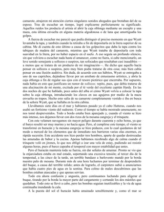 camarote, atrajeron mi atención ciertos singulares sonidos ahogados que brotaban del de su
esposo. Tras de escuchar un tiempo, logré explicarme perfectamente su significado.
Aquellos ruidos los producía el artista al abrir la caja oblonga mediante un escoplo y una
maza, esta última envuelta en alguna materia algodonosa o de lana que amortiguaba los
golpes.
A fuerza de escuchar me pareció que podía distinguir el preciso momento en que Wyatt
levantaba la tapa, y también cuando la retiraba a fin de depositarla en la litera superior de su
cabina. Me di cuenta de esto último a causa de los golpecitos que daba la tapa contra los
tabiques de madera del camarote, mientras que Wyatt trataba de depositarla con toda
suavidad en la litera, por no haber espacio en el suelo. A eso seguía un profundo silencio,
sin que volviera a escuchar nada hasta el amanecer, como no fuera, si cabe mencionarlo, un
leve sonido semejante a sollozos o suspiros, tan sofocados que resultaban casi inaudibles —
a menos que se tratara de un producto de mi imaginación—. He dicho que aquello hacía
pensar en sollozos o suspiros, pero muy bien podía tratarse de otra cosa; más bien cabía
pensar en una ilusión auditiva. Sin duda, de acuerdo con sus hábitos, Wyatt se entregaba a
uno de sus caprichos, dejándose llevar por un arrebato de entusiasmo artístico, y abría la
caja oblonga a fin de regalar sus ojos con el tesoro pictórico que encerraba. Por supuesto,
nada había en esto que justificara un rumor de sollozos; repito, pues, que debía tratarse de
una alucinación de mi mente, excitada por el té verde del excelente capitán Hardy. En las
dos noches de que he hablado, poco antes del alba oí cómo Wyatt volvía a colocar la tapa
sobre la caja oblonga, introduciendo los clavos en sus agujeros por medio de la maza
envuelta en trapos. Hecho esto salía de su camarote completamente vestido e iba en busca
de la señora Wyatt, que se hallaba en la otra cabina.
Llevábamos siete días en el mar y habíamos pasado ya el cabo Hatteras, cuando nos
asaltó un fortísimo viento del sudoeste. Como el tiempo se había mostrado amenazante, no
nos tomó desprevenidos. Todo a bordo estaba bien aparejado y, cuando el viento se hizo
más intenso, nos dejamos llevar con dos rizos de la mesana cangreja y el trinquete.
Con este velamen navegamos sin mayor peligro durante cuarenta y ocho horas, ya que
el barco resultó ser muy marino y no hacía agua. Pero, al cumplirse este tiempo, el viento se
transformó en huracán y la mesana cangreja se hizo pedazos, con lo cual quedamos de tal
modo a merced de los elementos que de inmediato nos barrieron varias olas enormes, en
rápida sucesión. Este accidente nos hizo perder tres hombres, aparte de quedar destrozadas
las amuradas de babor y la cocina. Apenas habíamos recobrado algo de calma cuando el
trinquete voló en jirones, lo que nos obligó a izar una vela de estay, pudiendo así resistir
algunas horas, pues el barco capeaba el temporal con mayor estabilidad que antes.
Pero el huracán mantenía toda su fuerza, sin dar señales de amainar. Pronto se vio que
la enjarciadura estaba en mal estado, soportando una excesiva tensión; al tercer día de la
tempestad, a las cinco de la tarde, un terrible bandazo a barlovento mandó por la borda
nuestro palo de mesana. Durante más de una hora luchamos por terminar de desprenderlo
del buque, a causa del terrible rolido; antes de lograrlo, el carpintero subió a anunciarnos
que había cuatro pies de agua en la sentina. Para colmo de males descubrimos que las
bombas estaban atascadas y que apenas servían.
Todo era ahora confusión y angustia, pero continuamos luchando para aligerar el
buque, tirando por la borda la mayor parte del cargamento y cortando los dos mástiles que
quedaban. Todo esto se llevó a cabo, pero las bombas seguían inutilizables y la vía de agua
continuaba inundando la cala.
A la puesta del sol el huracán había amainado sensiblemente y, como el mar se
 