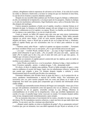 calmara, abrigábamos todavía esperanzas de salvarnos en los botes. A las ocho de la noche
las nubes se abrieron a barlovento y tuvimos la ventaja de que nos iluminara la luna llena,
lo cual devolvió el ánimo a nuestros abatidos espíritus.
Después de una increíble labor pudimos por fin botar al agua la chalupa y embarcamos
en ella a la totalidad de la tripulación y a la mayor parte de los pasajeros. Alejóse la chalupa
y, al cabo de muchísimos sufrimientos, llegó finalmente sana y salva a Ocracoke Inlet, tres
días después del naufragio.
Catorce pasajeros quedamos a bordo con el capitán, resueltos a intentar fortuna en el
botequín de popa. Lo botamos sin dificultad, aunque sólo por milagro no se volcó al tocar
el agua, y embarcaron en él el capitán y su esposa, Wyatt y su familia, un oficial mexicano
con su esposa y sus cuatro hijos, y yo con mi criado de color.
Como es natural, no había allí espacio para otra cosa que unos pocos instrumentos
imprescindibles, provisiones y las ropas que llevábamos puestas. Nadie había pensado
siquiera en salvar otros bienes. ¡Cuál no sería nuestra estupefacción cuando, apenas
alejados del barco, vimos a Wyatt que se ponía de pie en la popa del bote y, fríamente,
pedía al capitán Hardy que nos acercáramos otra vez al barco para embarcar su caja
oblonga!
—Siéntese usted, señor Wyatt —replicó el capitán con alguna severidad—. Terminará
por hacer zozobrar el bote si no se está quieto. ¿No ve que la borda está al ras del agua?
—¡La caja! —vociferó Wyatt, siempre de pie—. ¡La caja, le digo! Capitán Hardy, no
puede usted rehusarme lo que le pido... ¡No, no puede! ¡No pesa casi nada.... apenas una
nada! ¡Por la madre que le dio a luz, por el amor del cielo, por lo que más quiera... le
imploro que volvamos a buscar la caja!
Durante un momento el capitán pareció conmovido por las súplicas, pero no tardó en
recobrar su aire adusto y replicó:
—Señor Wyatt, usted está loco, y no lo escucharé. ¡Siéntese le digo, o hará zozobrar el
bote! ¡Vosotros, sujetadlo... pronto... o saltará al agua...! ¡Ah... demasiado tarde!
En efecto, al decir el capitán estas palabras, Wyatt se había arrojado al agua y, como
todavía estábamos al socaire del buque, logró, tras un sobrehumano esfuerzo, sujetarse de
una cuerda que colgaba a proa. Un instante después trepaba a cubierta y corría
frenéticamente hacia la escotilla que llevaba a los camarotes.
Entretanto habíamos sido llevados hacia la popa del barco y, sin la protección de su
casco, quedamos inmediatamente a merced del terrible oleaje. Nos esforzamos por
acercarnos otra vez, pero nuestro pequeño bote era como una pluma en el soplo de la
tempestad. Nos bastó una ojeada para comprender que el destino del infortunado artista
estaba sellado.
A medida que aumentaba nuestra distancia del buque casi sumergido, vimos que el loco
(ya que sólo podíamos considerarlo como tal) aparecía otra vez en cubierta y, con fuerzas
que parecían las de un gigante, arrastraba consigo la caja oblonga. Mientras lo
contemplábamos en el colmo de la estupefacción, vimos que arrollaba rápidamente una
cuerda a la caja y la pasaba luego varias veces por su cuerpo. Un instante después ambos
caían al mar, desapareciendo instantáneamente y para siempre.
Por un momento detuvimos el movimiento de los remos, clavados los ojos en el lugar
del drama. Por fin reanudamos nuestros esfuerzos, y pasó una hora sin que nadie dijera una
palabra. Yo me atreví, por fin, a insinuar una observación.
—¿Reparó usted, capitán, en cómo se hundieron de golpe? ¿No es sumamente curioso?
Confieso que, por un momento, tuve una débil esperanza de que Wyatt se salvaría, al ver
 