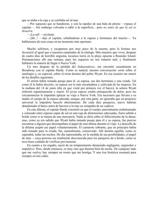 que se ataba a la caja y se confiaba así al mar.
—Por supuesto que se hundieron, y con la rapidez de una bala de plomo —repuso el
capitán—. Sin embargo volverán a subir a la superficie... pero no antes de que la sal se
disuelva.
—¡La sal! —exclamé.
—¡Sh...! —dijo el capitán, señalándome a la esposa y hermanas del muerto—. Ya
hablaremos de esas cosas en un momento más oportuno.
Mucho sufrimos, y escapamos por muy poco de la muerte, pero la fortuna nos
favoreció al igual que a nuestros camaradas de la chalupa. Más muertos que vivos, después
de cuatro días de horrible angustia, tocamos tierra en la playa opuesta a Roanoke Island.
Permanecimos allí una semana, pues los raqueros no nos trataron mal, y finalmente
hallamos la manera de llegar a Nueva York.
Un mes después de la pérdida del Independence, me encontré casualmente en
Broadway con el capitán Hardy. Como es natural, nuestra conversación versó sobre el
naufragio y, en especial, sobre el triste destino del pobre Wyatt. En esa ocasión me enteré
de los detalles siguientes:
El artista había tomado pasaje para él, su esposa, sus dos hermanas y una criada. Tal
como él la había descrito, su esposa era la más encantadora y cultivada de las mujeres. En
la mañana del 14 de junio (día en que visité por primera vez el barco), la señora Wyatt
enfermó repentinamente y murió. El joven esposo estaba enloquecido de dolor, pero las
circunstancias le impedían aplazar su viaje a Nueva York. Era necesario que llevara a su
madre el cuerpo de la esposa adorada, aunque, por otra parte, no ignoraba que un prejuicio
universal le impediría hacerlo abiertamente. De cada diez pasajeros, nueve habrían
abandonado el barco antes de hacerse a la mar en compañía de un cadáver.
En este dilema, el capitán Hardy consintió en que el cuerpo, parcialmente embalsamado
y colocado entre espesas capas de sal en una caja de dimensiones adecuadas, fuera subido a
bordo como si se tratara de una mercancía. Nada se diría sobre el fallecimiento de la dama;
mas, como ya era sabido que Wyatt había tomado pasaje para él y su esposa, fue preciso
encontrar a alguien que desempeñara el papel de esta última durante el viaje. La doncella de
la difunta aceptó ese papel voluntariamente. El camarote sobrante, que en principio había
sido tomado para la criada, fue, naturalmente, conservado. Allí dormía aquélla, como se
supondrá, todas las noches. De día representaba, en la medida de sus posibilidades, el papel
de ama —cuya persona era totalmente desconocida para los pasajeros de a bordo, como se
tuvo buen cuidado de verificar previamente.
En cuanto a mi engaño, nació de un temperamento demasiado negligente, inquisidor e
impulsivo. Pero, desde entonces, es muy raro que duerma bien de noche. De cualquier lado
que me vuelva, hay siempre un rostro que me hostiga. Y una risa histérica resonará para
siempre en mis oídos.
 