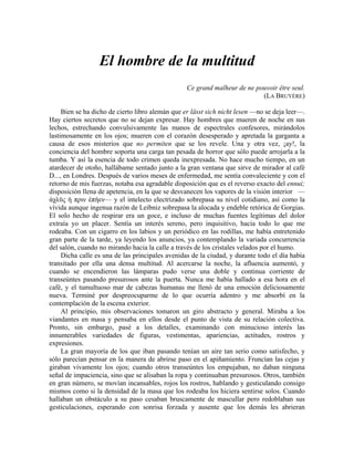El hombre de la multitud
Ce grand malheur de ne pouvoir être seul.
(LA BRUYÈRE)
Bien se ha dicho de cierto libro alemán que er lässt sich nicht lesen —no se deja leer—.
Hay ciertos secretos que no se dejan expresar. Hay hombres que mueren de noche en sus
lechos, estrechando convulsivamente las manos de espectrales confesores, mirándolos
lastimosamente en los ojos; mueren con el corazón desesperado y apretada la garganta a
causa de esos misterios que no permiten que se los revele. Una y otra vez, ¡ay!, la
conciencia del hombre soporta una carga tan pesada de horror que sólo puede arrojarla a la
tumba. Y así la esencia de todo crimen queda inexpresada. No hace mucho tiempo, en un
atardecer de otoño, hallábame sentado junto a la gran ventana que sirve de mirador al café
D..., en Londres. Después de varios meses de enfermedad, me sentía convaleciente y con el
retorno de mis fuerzas, notaba esa agradable disposición que es el reverso exacto del ennui;
disposición llena de apetencia, en la que se desvanecen los vapores de la visión interior —
άχλϋς ή πριν έπήεν— y el intelecto electrizado sobrepasa su nivel cotidiano, así como la
vívida aunque ingenua razón de Leibniz sobrepasa la alocada y endeble retórica de Gorgias.
El solo hecho de respirar era un goce, e incluso de muchas fuentes legítimas del dolor
extraía yo un placer. Sentía un interés sereno, pero inquisitivo, hacia todo lo que me
rodeaba. Con un cigarro en los labios y un periódico en las rodillas, me había entretenido
gran parte de la tarde, ya leyendo los anuncios, ya contemplando la variada concurrencia
del salón, cuando no mirando hacia la calle a través de los cristales velados por el humo.
Dicha calle es una de las principales avenidas de la ciudad, y durante todo el día había
transitado por ella una densa multitud. Al acercarse la noche, la afluencia aumentó, y
cuando se encendieron las lámparas pudo verse una doble y continua corriente de
transeúntes pasando presurosos ante la puerta. Nunca me había hallado a esa hora en el
café, y el tumultuoso mar de cabezas humanas me llenó de una emoción deliciosamente
nueva. Terminé por despreocuparme de lo que ocurría adentro y me absorbí en la
contemplación de la escena exterior.
Al principio, mis observaciones tomaron un giro abstracto y general. Miraba a los
viandantes en masa y pensaba en ellos desde el punto de vista de su relación colectiva.
Pronto, sin embargo, pasé a los detalles, examinando con minucioso interés las
innumerables variedades de figuras, vestimentas, apariencias, actitudes, rostros y
expresiones.
La gran mayoría de los que iban pasando tenían un aire tan serio como satisfecho, y
sólo parecían pensar en la manera de abrirse paso en el apiñamiento. Fruncían las cejas y
giraban vivamente los ojos; cuando otros transeúntes los empujaban, no daban ninguna
señal de impaciencia, sino que se alisaban la ropa y continuaban presurosos. Otros, también
en gran número, se movían incansables, rojos los rostros, hablando y gesticulando consigo
mismos como si la densidad de la masa que los rodeaba los hiciera sentirse solos. Cuando
hallaban un obstáculo a su paso cesaban bruscamente de mascullar pero redoblaban sus
gesticulaciones, esperando con sonrisa forzada y ausente que los demás les abrieran
 