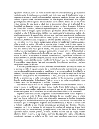 espectrales inválidos, sobre los cuales la muerte apoyaba una firme mano y que avanzaban
vacilantes entre la muchedumbre, mirando cada rostro con aire de imploración, como si
buscaran un consuelo casual o alguna perdida esperanza; modestas jóvenes que volvían
tarde de su penosa labor y se encaminaban a sus fríos hogares, retrayéndose más afligidas
que indignadas ante las ojeadas de los rufianes, cuyo contacto directo no les era posible
evitar; rameras de toda clase y edad, con la inequívoca belleza en la plenitud de su
feminidad, que llevaba a pensar en la estatua de Luciano, por fuera de mármol de Paros y
por dentro llena de basura; la horrible leprosa harapienta, en el último grado de la ruina; el
vejestorio lleno de arrugas, joyas y cosméticos, que hace un último esfuerzo para salvar la
juventud; la niña de formas apenas núbiles, pero a quien una larga costumbre inclina a las
horribles coqueterías de su profesión, mientras arde en el devorador deseo de igualarse con
sus mayores en el vicio; innumerables e indescriptibles borrachos, algunos harapientos y
remendados, tambaleándose, incapaces de articular palabra, amoratado el rostro y opacos
los ojos; otros con ropas enteras aunque sucias, el aire provocador pero vacilante, gruesos
labios sensuales y rostros rubicundos y abiertos; otros vestidos con trajes que alguna vez
fueron buenos y que todavía están cepillados cuidadosamente, hombres que caminan con
paso más firme y más vivo que el natural, pero cuyos rostros se ven espantosamente
pálidos, los ojos inyectados en sangre, y que mientras avanzan a través de la multitud se
toman con dedos temblorosos todos los objetos a su alcance; y, junto a ellos, pasteleros,
mozos de cordel, acarreadores de carbón, deshollinadores, organilleros, exhibidores de
monos amaestrados, cantores callejeros, los que venden mientras los otros cantan, artesanos
desastrados, obreros de todas clases, vencidos por la fatiga, y todo ese conjunto estaba lleno
de una ruidosa y desordenada vivacidad, que resonaba discordante en los oídos y creaba en
los ojos una sensación dolorosa.
A medida que la noche se hacía más profunda, también era más profundo mi interés por
la escena; no sólo el aspecto general de la multitud cambiaba materialmente (pues sus
rasgos más agradables desaparecían a medida que el sector ordenado de la población se
retiraba y los más ásperos se reforzaban con el surgir de todas las especies de infamia
arrancadas a sus guaridas por lo avanzado de la hora), sino que los resplandores del gas,
débiles al comienzo de la lucha contra el día, ganaban por fin ascendiente y esparcían en
derredor una luz agitada y deslumbrante. Todo era negro y, sin embargo, espléndido, como
el ébano con el cual fue comparado el estilo de Tertuliano.
Los extraños efectos de la luz me obligaron a examinar individualmente las caras de la
gente y, aunque la rapidez con que aquel mundo pasaba delante de la ventana me impedía
lanzar más de una ojeada a cada rostro, me pareció que, en mi singular disposición de
ánimo, era capaz de leer la historia de muchos años en el breve intervalo de una mirada.
Pegada la frente a los cristales, ocupábame en observar la multitud, cuando de pronto se
me hizo visible un rostro (el de un anciano decrépito de unos sesenta y cinco o setenta
años) que detuvo y absorbió al punto toda mi atención, a causa de la absoluta singularidad
de su expresión. Jamás había visto nada que se pareciese remotamente a esa expresión. Me
acuerdo de que, al contemplarla, mi primer pensamiento fue que, si Retzch la hubiera visto,
la hubiera preferido a sus propias encarnaciones pictóricas del demonio. Mientras
procuraba, en el breve instante de mi observación, analizar el sentido de lo que había
experimentado, crecieron confusa y paradójicamente en mi Cerebro las ideas de enorme
capacidad mental, cautela, penuria, avaricia, frialdad, malicia, sed de sangre, triunfo,
alborozo, terror excesivo, y de intensa, suprema desesperación. «¡Qué extraordinaria
historia está escrita en ese pecho!», me dije. Nacía en mí un ardiente deseo de no perder de
 