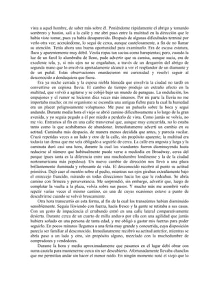 vista a aquel hombre, de saber más sobre él. Poniéndome rápidamente el abrigo y tomando
sombrero y bastón, salí a la calle y me abrí paso entre la multitud en la dirección que le
había visto tomar, pues ya había desaparecido. Después de algunas dificultades terminé por
verlo otra vez; acercándome, lo seguí de cerca, aunque cautelosamente, a fin de no llamar
su atención. Tenía ahora una buena oportunidad para examinarlo. Era de escasa estatura,
flaco y aparentemente muy débil. Vestía ropas tan sucias como harapientas; pero, cuando la
luz de un farol lo alumbraba de lleno, pude advertir que su camisa, aunque sucia, era de
excelente tela, y, si mis ojos no se engañaban, a través de un desgarrón del abrigo de
segunda mano que lo envolvía apretadamente alcancé a ver el resplandor de un diamante y
de un puñal. Estas observaciones enardecieron mi curiosidad y resolví seguir al
desconocido a dondequiera que fuese.
Era ya noche cerrada y la espesa niebla húmeda que envolvía la ciudad no tardó en
convertirse en copiosa lluvia. El cambio de tiempo produjo un extraño efecto en la
multitud, que volvió a agitarse y se cobijó bajo un mundo de paraguas. La ondulación, los
empujones y el rumor se hicieron diez veces más intensos. Por mi parte la lluvia no me
importaba mucho; en mi organismo se escondía una antigua fiebre para la cual la humedad
era un placer peligrosamente voluptuoso. Me puse un pañuelo sobre la boca y seguí
andando. Durante media hora el viejo se abrió camino dificultosamente a lo largo de la gran
avenida, y yo seguía pegado a él por miedo a perderlo de vista. Como jamás se volvía, no
me vio. Entramos al fin en una calle transversal que, aunque muy concurrida, no lo estaba
tanto como la que acabábamos de abandonar. Inmediatamente advertí un cambio en su
actitud. Caminaba más despacio, de manera menos decidida que antes, y parecía vacilar.
Cruzó repetidas veces a un lado y otro de la calle, sin propósito aparente; la multitud era
todavía tan densa que me veía obligado a seguirlo de cerca. La calle era angosta y larga y la
caminata duró casi una hora, durante la cual los viandantes fueron disminuyendo hasta
reducirse al número que habitualmente puede verse a mediodía en Broadway, cerca del
parque (pues tanta es la diferencia entre una muchedumbre londinense y la de la ciudad
norteamericana más populosa). Un nuevo cambio de dirección nos llevó a una plaza
brillantemente iluminada y rebosante de vida. El desconocido recobró al punto su actitud
primitiva. Dejó caer el mentón sobre el pecho, mientras sus ojos giraban extrañamente bajo
el entrecejo fruncido, mirando en todas direcciones hacia los que le rodeaban. Se abría
camino con firmeza y perseverancia. Me sorprendió, sin embargo, advertir que, luego de
completar la vuelta a la plaza, volvía sobre sus pasos. Y mucho más me asombró verlo
repetir varias veces el mismo camino, en una de cuyas ocasiones estuvo a punto de
descubrirme cuando se volvió bruscamente.
Otra hora transcurrió en esta forma, al fin de la cual los transeúntes habían disminuido
sensiblemente. Seguía lloviendo con fuerza, hacía fresco y la gente se retiraba a sus casas.
Con un gesto de impaciencia el errabundo entró en una calle lateral comparativamente
desierta. Durante cerca de un cuarto de milla anduvo por ella con una agilidad que jamás
hubiera soñado en una persona de tanta edad, y me obligó a gastar mis fuerzas para poder
seguirlo. En pocos minutos llegamos a una feria muy grande y concurrida, cuya disposición
parecía ser familiar al desconocido. Inmediatamente recobró su actitud anterior, mientras se
abría paso a un lado y otro, sin propósito alguno, mezclado con la muchedumbre de
compradores y vendedores.
Durante la hora y media aproximadamente que pasamos en el lugar debí obrar con
suma cautela para mantenerme cerca sin ser descubierto. Afortunadamente llevaba chanclos
que me permitían andar sin hacer el menor ruido. En ningún momento notó el viejo que lo
 