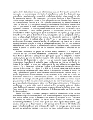 espiaba. Entró de tienda en tienda, sin informarse de nada, sin decir palabra y mirando las
mercancías con ojos ausentes y extraviados. A esta altura me sentía lleno de asombro ante
su conducta, y estaba resuelto a no perderle pisada hasta satisfacer mi curiosidad. Un reloj
dio sonoramente las once, y los concurrentes empezaron a abandonar la feria. Al cerrar un
postigo, uno de los tenderos empujó al viejo, e instantáneamente vi que corría por su cuerpo
un estremecimiento. Lanzóse a la calle, mirando ansiosamente en todas direcciones, y
corrió con increíble velocidad por varias callejuelas sinuosas y abandonadas, hasta volver a
salir a la gran avenida de donde habíamos partido, la calle del hotel D... Pero el aspecto del
lugar había cambiado. Las luces de gas brillaban todavía, mas la lluvia redoblaba su fuerza
y sólo alcanzaban a verse contadas personas. El desconocido palideció. Con aire
apesadumbrado anduvo algunos pasos por la avenida antes tan populosa, y luego, con un
profundo suspiro, giró en dirección al río y, sumergiéndose en una complicada serie de
atajos y callejas, llegó finalmente ante uno de los más grandes teatros de la ciudad. Ya
cerraban sus puertas y la multitud salía a la calle. Vi que el viejo jadeaba como si buscara
aire fresco en el momento en que se lanzaba a la multitud, pero me pareció que el intenso
tormento que antes mostraba su rostro se había calmado un tanto. Otra vez cayó su cabeza
sobre el pecho; estaba tal como lo había visto al comienzo. Noté que seguía el camino que
tomaba el grueso del público, pero me era imposible comprender lo misterioso de sus
acciones.
Mientras andábamos los grupos se hicieron menos compactos y la inquietud y
vacilación del viejo volvieron a manifestarse. Durante un rato siguió de cerca a una ruidosa
banda formada por diez o doce personas; pero poco a poco sus integrantes se fueron
separando, hasta que sólo tres de ellos quedaron juntos en una calleja angosta y sombría,
casi desierta. El desconocido se detuvo y por un momento pareció perdido en sus
pensamientos; luego, lleno de agitación, siguió rápidamente una ruta que nos llevó a los
límites de la ciudad y a zonas muy diferentes de las que habíamos atravesado hasta
entonces. Era el barrio más ruidoso de Londres, donde cada cosa ostentaba los peores
estigmas de la pobreza y del crimen. A la débil luz de uno de los escasos faroles se veían
altos, antiguos y carcomidos edificios de madera, peligrosamente inclinados de manera tan
rara y caprichosa que apenas sí podía discernirse entre ellos algo así como un pasaje. Las
piedras del pavimento estaban sembradas al azar, arrancadas de sus lechos por la cizaña. La
más horrible inmundicia se acumulaba en las cunetas. Toda la atmósfera estaba bañada en
desolación. Sin embargo, a medida que avanzábamos los sonidos de la vida humana crecían
gradualmente y al final nos encontramos entre grupos del más vil populacho de Londres,
que se paseaban tambaleantes de un lado a otro. Otra vez pareció reanimarse el viejo, como
una lámpara cuyo aceite está a punto de extinguirse. Otra vez echó a andar con elásticos
pasos. Doblamos bruscamente en una esquina, nos envolvió una luz brillante y nos vimos
frente a uno de los enormes templos suburbanos de la Intemperancia, uno de los palacios
del demonio Ginebra.
Faltaba ya poco para el amanecer, pero gran cantidad de miserables borrachos entraban
y salían todavía por la ostentosa puerta. Con un sofocado grito de alegría el viejo se abrió
paso hasta el interior, adoptó al punto su actitud primitiva y anduvo de un lado a otro entre
la multitud, sin motivo aparente. No llevaba mucho tiempo así, cuando un súbito
movimiento general hacia la puerta reveló que la casa estaba a punto de ser cerrada. Algo
aún más intenso que la desesperación se pintó entonces en las facciones del extraño ser a
quien venía observando con tanta pertinacia. No vaciló, sin embargo, en su carrera, sino
que con una energía de maniaco volvió sobre sus pasos hasta el corazón de la enorme
 