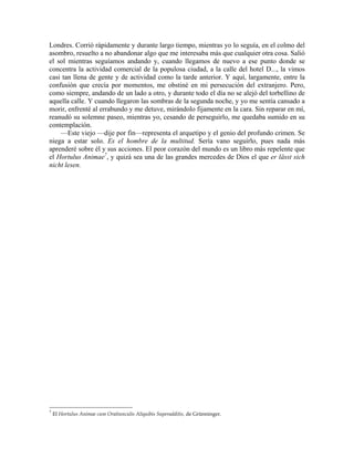 Londres. Corrió rápidamente y durante largo tiempo, mientras yo lo seguía, en el colmo del
asombro, resuelto a no abandonar algo que me interesaba más que cualquier otra cosa. Salió
el sol mientras seguíamos andando y, cuando llegamos de nuevo a ese punto donde se
concentra la actividad comercial de la populosa ciudad, a la calle del hotel D..., la vimos
casi tan llena de gente y de actividad como la tarde anterior. Y aquí, largamente, entre la
confusión que crecía por momentos, me obstiné en mi persecución del extranjero. Pero,
como siempre, andando de un lado a otro, y durante todo el día no se alejó del torbellino de
aquella calle. Y cuando llegaron las sombras de la segunda noche, y yo me sentía cansado a
morir, enfrenté al errabundo y me detuve, mirándolo fijamente en la cara. Sin reparar en mí,
reanudó su solemne paseo, mientras yo, cesando de perseguirlo, me quedaba sumido en su
contemplación.
—Este viejo —dije por fin—representa el arquetipo y el genio del profundo crimen. Se
niega a estar solo. Es el hombre de la multitud. Sería vano seguirlo, pues nada más
aprenderé sobre él y sus acciones. El peor corazón del mundo es un libro más repelente que
el Hortulus Animae7
, y quizá sea una de las grandes mercedes de Dios el que er lässt sich
nicht lesen.
7
El Hortulus Animae cum Oratiunculis Aliquibis Superadditis, de Grünninger.
 