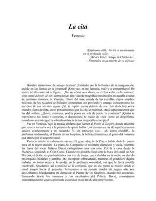 La cita
Venecia
¡Espérame allá! Yo iré a encontrarte
en el profundo valle.
(HENRY KING, obispo de Chichester,
Funerales en la muerte de su esposa)
Hombre misterioso, de aciago destino! ¡Exaltado por la brillantez de tu imaginación,
ardido en las llamas de tu juventud! ¡Otra vez, en mi fantasía, vuelvo a contemplarte! De
nuevo se alza ante mí tu figura... ¡No, no como eres ahora, en el frío valle, en la sombra!,
sino como debiste de ser, derrochando una vida de magnífica meditación en aquella ciudad
de confusas visiones, tu Venecia, Elíseo del mar, amada de las estrellas, cuyos amplios
balcones de los palacios de Palladio contemplan con profundo y amargo conocimiento los
secretos de sus silentes aguas. ¡Sí, lo repito: como debiste de ser! Sin duda hay otros
mundos fuera de éste, otros pensamientos que los de la multitud, otras especulaciones que
las del sofista. ¿Quién, entonces, podría poner en tela de juicio tu conducta? ¿Quién te
reprocharía tus horas visionarias, o denunciaría tu modo de vivir como un despilfarro,
cuando no era más que la sobreabundancia de tus inagotables energías?
Fue en Venecia, bajo la arcada cubierta que llaman el Ponte di Sospiri, donde encontré
por tercera o cuarta vez a la persona de quien hablo. Las circunstancias de aquel encuentro
acuden confusamente a mi recuerdo. Y, sin embargo, veo... ¡ah, cómo olvidar!... la
profunda medianoche, el Puente de los Suspiros, la belleza femenina y el genio del romance
que erraba por el angosto canal.
Venecia estaba extrañamente oscura. El gran reloj de la Piazza había dado la quinta
hora de la noche italiana. La plaza del Campanile se mostraba silenciosa y vacía, mientras
las luces del viejo Palacio Ducal extinguíanse una tras otra. Volvía a casa desde la
Piazzetta, siguiendo el Gran Canal. Cuando mi góndola llegó ante la boca del canal de San
Marcos, oí desde sus profundidades una voz de mujer, que exhalaba en la noche un alarido
prolongado, histérico y terrible. Me incorporé sobresaltado, mientras el gondolero dejaba
resbalar su único remo y lo perdía en la profunda oscuridad, sin que le fuera posible
recobrarlo. Quedamos así a merced de la corriente, que en ese punto se mueve desde el
canal mayor hacia el pequeño. Semejantes a un pesado cóndor de negras alas nos
deslizábamos blandamente en dirección al Puente de los Suspiros, cuando mil antorchas,
llameando desde las ventanas y las escalinatas del Palacio Ducal, convirtieron
instantáneamente aquella profunda oscuridad en un lívido día preternatural.
 