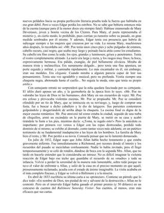 nuevos peldaños hacia su propia perfección literaria prueba toda la fuerza que habitaba en
ese gran débil. Pero a veces Edgar perdía los estribos. No se sabe que bebiera entonces más
de la cuenta (aunque para él la menor dosis era siempre fatal). Habíase enamorado de Mary
Devereaux, joven y bonita vecina de los Clemm. Para Mary, el poeta representaba el
misterio y, en cierto modo, lo prohibido, pues corrían ya rumores sobre su pasado, en gran
medida sembrados por él mismo. Y además, Edgar tenía esa presencia que habría de
subyugar siempre a las mujeres que cruzaron por su vida. La misma Mary, muchísimos
años después, lo recordaba así: «Mr. Poe tenía unos cinco pies y ocho pulgadas de estatura,
cabello oscuro, casi negro, que usaba muy largo y peinado hacia atrás como los estudiantes.
Su cabello era fino como la seda; los ojos, grandes y luminosos, grises y penetrantes. Tenía
el rostro completamente afeitado. La nariz era larga y recta, y los rasgos muy finos; la boca,
expresivamente hermosa. Era pálido, exangüe, de piel bellamente olivácea. Miraba de
manera triste y melancólica. Era sumamente delgado... pero tenía una fina apostura, un
porte erguido y militar, y caminaba rápidamente. Lo más encantador en él, sin embargo,
eran sus modales. Era elegante. Cuando miraba a alguien parecía capaz de leer sus
pensamientos. Tenía una voz agradable y musical, pero no profunda. Vestía siempre una
chaqueta negra, abotonada hasta el cuello... No seguía la moda, sino que tenía su propio
estilo.»
Con semejante retrato no sorprenderá que la niña quedara fascinada por su cortejante.
El idilio duró apenas un año, y la gazmoñería de la época hizo lo suyo. «Mr. Poe no
valoraba las leyes de Dios ni las humanas», dirá Mary en sus recuerdos de vejez. Mr. Poe
era celoso y provocaba violentas escenas. Mr. Poe se propasaba. Mr. Poe se consideró
ofendido por un tío de Mary, que se inmiscuía en su noviazgo, y, luego de comprar una
fusta, fue a buscar a dicho caballero y le dio de latigazos. Sus parientes contestaron
golpeándolo y desgarrándole de arriba abajo la chaqueta. La escena final es digna de la
mejor escena romántica: Mr. Poe atravesó tal como estaba la ciudad, seguido de una turba
de chiquillos, armó un escándalo en la puerta de Mary, se metió en su casa y acabó
tirándole la fusta a los pies, mientras decía: «¡Toma, te regalo esto!» Pero la anécdota es
importante: por primera vez vemos a Edgar con las ropas destrozadas, perdido todo
dominio de sí mismo; se exhibe al desnudo, como tantas veces más adelante, en un patético
testimonio de su fundamental inadaptación a las leyes de los hombres. La familia de Mary
hizo el resto, y Mr. Poe perdió a su novia. Consuela pensar que no lo lamentó demasiado.
En julio de 1832, Edgar supo que John Allan había hecho testamento y que estaba
gravemente enfermo. Fue inmediatamente a Richmond, por razones donde el interés y los
recuerdos del pasado se mezclaban confusamente. Nadie lo había invitado, pero él llegó
tempestuosamente y se coló de rondón, dándose de boca con la segunda Mrs. Allan, que no
tardó en hacerle entender que lo consideraba un intruso. No es difícil imaginar la violenta
reacción de Edgar bajo ese techo que guardaba el recuerdo de su «madre» y toda su
infancia. Volvió a perder la serenidad de la manera más lamentable, sobre todo porque no
tuvo el valor de enfrentar a Allan, y salió de la casa en el preciso momento en que aquél,
presurosamente reclamado, acudía con el estado de ánimo imaginable. La visita acababa en
el más completo fracaso, y Edgar se volvió a Baltimore y a la miseria.
En abril de 1833 escribiría su última carta a su «protector». Contiene un párrafo que lo
dice todo: «En nombre de Dios, ten piedad de mí y sálvame de la destrucción.» Allan no le
contestó. Pero en el intervalo Edgar había ganado el primer premio (y 50 dólares) en un
concurso de cuentos del Baltimore Saturday Visiter. Sus cuentos, al menos, eran más
eficaces que sus cartas.
 