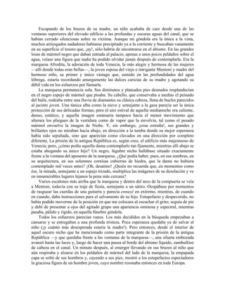 Escapando de los brazos de su madre, un niño acababa de caer desde una de las
ventanas superiores del elevado edificio a las profundas y oscuras aguas del canal, que se
habían cerrado silenciosas sobre su víctima. Aunque mi góndola era la única a la vista,
muchos arriesgados nadadores habíanse precipitado ya a la corriente y buscaban vanamente
en su superficie el tesoro que, ¡ay!, sólo habría de encontrarse en el abismo. En las grandes
losas de mármol negro que daban entrada al palacio, apenas a unos pocos peldaños sobre el
agua, veíase una figura que nadie ha podido olvidar jamás después de contemplarla. Era la
marquesa Afrodita, la adoración de toda Venecia, la más alegre y hermosa de las mujeres
—allí donde todas eran bellas—, la joven esposa del viejo e intrigante Mentoni y madre del
hermoso niño, su primer y único vástago que, sumido en las profundidades del agua
lóbrega, estaría recordando amargamente las dulces caricias de su madre y agotando su
débil vida en los esfuerzos por llamarla.
La marquesa permanecía sola. Sus diminutos y plateados pies desnudos resplandecían
en el negro espejo de mármol que pisaba. Su cabello, que conservaba a medias el peinado
del baile, rodeaba entre una lluvia de diamantes su clásica cabeza, llena de bucles parecidos
al jacinto joven. Una túnica alba como la nieve y semejante a la gasa parecía ser la única
protección de sus delicadas formas; pero el aire estival de aquella medianoche era caliente,
denso, estático, y aquella imagen estatuaria tampoco hacía el menor movimiento que
alterara los pliegues de la vestidura como de vapor que la envolvía, tal como el pesado
mármol envuelve la imagen de Niobe. Y, sin embargo, ¡cosa extraña!, sus grandes y
brillantes ojos no miraban hacia abajo, en dirección a la tumba donde su mejor esperanza
había sido sepultada, sino que aparecían como clavados en una dirección por completo
diferente. La prisión de la antigua República es, según creo, el edificio más majestuoso de
Venecia; pero, ¿cómo podía aquella dama contemplarlo tan fijamente, mientras allí abajo se
estaba ahogando su único hijo? Un negro, lúgubre nicho hallábase situado exactamente
frente a la ventana del aposento de la marquesa. ¿Qué podía haber, pues, en sus sombras, en
su arquitectura, en sus solemnes cornisas cubiertas de hiedra, que la dama no hubiera
contemplado mil veces antes? ¡Oh, desatino! ¿Quién no recuerda que, en momentos como
ése, la mirada, semejante a un espejo trizado, multiplica las imágenes de su desolación y ve
en innumerables lugares lejanos la pena más cercana?
Varios escalones más arriba que la marquesa y dentro del arco de la compuerta se veía
a Mentoni, todavía con su traje de fiesta, semejante a un sátiro. Ocupábase por momentos
de rasguear las cuerdas de una guitarra y parecía ennuyé en extremo, mientras, de cuando
en cuando, daba instrucciones para el salvamento de su hijo. Estupefacto y despavorido, no
había podido moverme de la posición en que me colocara al escuchar el grito; seguía de pie
y debí de presentar a ojos del agitado grupo una apariencia ominosa y espectral, mientras
pasaba, pálido y rígido, en aquella fúnebre góndola.
Todos los esfuerzos parecían vanos. Los más decididos en la búsqueda empezaban a
cansarse y se entregaban a una profunda tristeza. Poca esperanza quedaba ya de salvar al
niño (¡y cuánto más desesperada estaría la madre!). Pero entonces, desde el interior de
aquel oscuro nicho que he mencionado como parte integrante de la prisión de la antigua
República —y que quedaba frente a las ventanas de la marquesa—, una silueta embozada
avanzó hasta las luces y, luego de hacer una pausa al borde del abismo líquido, zambullóse
de cabeza en el canal. Un minuto después, al emerger llevando en sus brazos al niño que
aún respiraba y alzarse en los peldaños de mármol del lado de la marquesa, la empapada
capa se soltó de sus hombros y, cayendo a sus pies, mostró a los estupefactos espectadores
la graciosa figura de un hombre joven, cuyo nombre resonaba entonces en toda Europa.
 