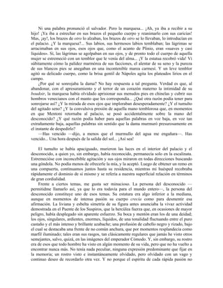 Ni una palabra pronunció el salvador. Pero la marquesa... ¡Ah, ya iba a recibir a su
hijo! ¡Ya iba a estrechar en sus brazos el pequeño cuerpo y reanimarlo con sus caricias!
Mas, ¡ay!, los brazos de otro lo alzaban, los brazos de otro se lo llevaban, lo introducían en
el palacio. ¿Y la marquesa?... Sus labios, sus hermosos labios temblaban; las lágrimas se
arracimaban en sus ojos, esos ojos que, como el acanto de Plinio, eran «suaves y casi
líquidos». Sí, las lágrimas se agolpaban en sus ojos, y de pronto todo el cuerpo de aquella
mujer se estremeció con un temblor que le venía del alma... ¡Y la estatua recobró vida! Vi
súbitamente cómo la palidez marmórea de sus facciones, el alentar de su seno y la pureza
de sus blancos pies se anegaban en una incontenible marea carmesí. Y un leve temblor
agitó su delicado cuerpo, como la brisa gentil de Nápoles agita los plateados lirios en el
campo.
¿Por qué se sonrojaba la dama? No hay respuesta a tal pregunta. Verdad es que, al
abandonar, con el apresuramiento y el terror de un corazón materno la intimidad de su
boudoir, la marquesa había olvidado aprisionar sus menudos pies en chinelas y cubrir sus
hombros venecianos con el manto que les correspondía... ¿Qué otra razón podía tener para
sonrojarse así? ¿Y la mirada de esos ojos que imploraban desesperadamente? ¿Y el tumulto
del agitado seno? ¿Y la convulsiva presión de aquella mano temblorosa que, en momentos
en que Mentoni retornaba al palacio, se posó accidentalmente sobre la mano del
desconocido? ¿Y qué razón podía haber para aquellas palabras en voz baja, en voz tan
extrañamente baja, aquellas palabras sin sentido que la dama murmuró presurosamente en
el instante de despedirlo?
—Has vencido —dijo, a menos que el murmullo del agua me engañara—. Has
vencido... Una hora después de la salida del sol... ¡Así sea!
El tumulto se había apaciguado, murieron las luces en el interior del palacio y el
desconocido, a quien yo, sin embargo, había reconocido, permanecía solo en la escalinata.
Estremecióse con inconcebible agitación y sus ojos miraron en todas direcciones buscando
una góndola. No podía menos de ofrecerle la mía, y la aceptó. Luego de obtener un remo en
una compuerta, continuamos juntos hasta su residencia, mientras mi huésped recobraba
rápidamente el dominio de sí mismo y se refería a nuestra superficial relación en términos
de gran cordialidad.
Frente a ciertos temas, me gusta ser minucioso. La persona del desconocido —
permitidme llamarlo así, ya que lo era todavía para el mundo entero—, la persona del
desconocido constituye uno de esos temas. Su estatura era algo inferior a la mediana,
aunque en momentos de intensa pasión su cuerpo crecía como para desmentir esa
afirmación. La liviana y esbelta simetría de su figura antes anunciaba la vivaz actividad
demostrada en el Puente de los Suspiros, que la hercúlea fuerza que, en ocasiones de mayor
peligro, había desplegado sin aparente esfuerzo. Su boca y mentón eran los de una deidad;
los ojos, singulares, ardientes, enormes, líquidos, de una tonalidad fluctuando entre el puro
castaño y el más intenso y brillante azabache; una profusión de cabello negro y rizado, bajo
el cual se destacaba una frente de no común anchura, que por momentos resplandecía como
marfil iluminado; tales eran sus rasgos, tan clásicamente regulares que jamás he visto otros
semejantes, salvo, quizá, en las imágenes del emperador Cómodo. Y, sin embargo, su rostro
era de esos que todo hombre ha visto en algún momento de su vida, pero que no ha vuelto a
encontrar nunca más. No tenía nada peculiar, ninguna expresión predominante que fijar en
la memoria; un rostro visto e instantáneamente olvidado, pero olvidado con un vago y
continuo deseo de recordarlo otra vez. Y no porque el espíritu de cada rápida pasión no
 