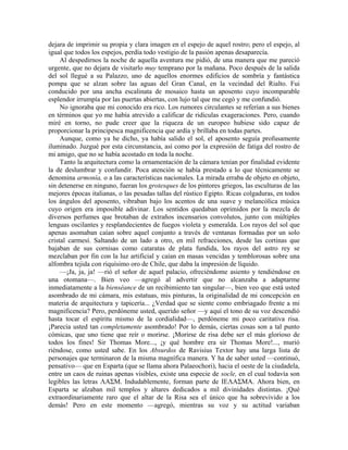 dejara de imprimir su propia y clara imagen en el espejo de aquel rostro; pero el espejo, al
igual que todos los espejos, perdía todo vestigio de la pasión apenas desaparecía.
Al despedirnos la noche de aquella aventura me pidió, de una manera que me pareció
urgente, que no dejara de visitarlo muy temprano por la mañana. Poco después de la salida
del sol llegué a su Palazzo, uno de aquellos enormes edificios de sombría y fantástica
pompa que se alzan sobre las aguas del Gran Canal, en la vecindad del Rialto. Fui
conducido por una ancha escalinata de mosaico hasta un aposento cuyo incomparable
esplendor irrumpía por las puertas abiertas, con lujo tal que me cegó y me confundió.
No ignoraba que mi conocido era rico. Los rumores circulantes se referían a sus bienes
en términos que yo me había atrevido a calificar de ridículas exageraciones. Pero, cuando
miré en torno, no pude creer que la riqueza de un europeo hubiese sido capaz de
proporcionar la principesca magnificencia que ardía y brillaba en todas partes.
Aunque, como ya he dicho, ya había salido el sol, el aposento seguía profusamente
iluminado. Juzgué por esta circunstancia, así como por la expresión de fatiga del rostro de
mi amigo, que no se había acostado en toda la noche.
Tanto la arquitectura como la ornamentación de la cámara tenían por finalidad evidente
la de deslumbrar y confundir. Poca atención se había prestado a lo que técnicamente se
denomina armonía, o a las características nacionales. La mirada erraba de objeto en objeto,
sin detenerse en ninguno, fueran los grotesques de los pintores griegos, las esculturas de las
mejores épocas italianas, o las pesadas tallas del rústico Egipto. Ricas colgaduras, en todos
los ángulos del aposento, vibraban bajo los acentos de una suave y melancólica música
cuyo origen era imposible adivinar. Los sentidos quedaban oprimidos por la mezcla de
diversos perfumes que brotaban de extraños incensarios convolutos, junto con múltiples
lenguas oscilantes y resplandecientes de fuegos violeta y esmeralda. Los rayos del sol que
apenas asomaban caían sobre aquel conjunto a través de ventanas formadas por un solo
cristal carmesí. Saltando de un lado a otro, en mil refracciones, desde las cortinas que
bajaban de sus cornisas como cataratas de plata fundida, los rayos del astro rey se
mezclaban por fin con la luz artificial y caían en masas vencidas y temblorosas sobre una
alfombra tejida con riquísimo oro de Chile, que daba la impresión de líquido.
—¡Ja, ja, ja! —rió el señor de aquel palacio, ofreciéndome asiento y tendiéndose en
una otomana—. Bien veo —agregó al advertir que no alcanzaba a adaptarme
inmediatamente a la bienséance de un recibimiento tan singular—, bien veo que está usted
asombrado de mi cámara, mis estatuas, mis pinturas, la originalidad de mi concepción en
materia de arquitectura y tapicería... ¿Verdad que se siente como embriagado frente a mi
magnificencia? Pero, perdóneme usted, querido señor —y aquí el tono de su voz descendió
hasta tocar el espíritu mismo de la cordialidad—, perdóneme mi poco caritativa risa.
¡Parecía usted tan completamente asombrado! Por lo demás, ciertas cosas son a tal punto
cómicas, que uno tiene que reír o morirse. ¡Morirse de risa debe ser el más glorioso de
todos los fines! Sir Thomas More..., ¡y qué hombre era sir Thomas More!..., murió
riéndose, como usted sabe. En los Absurdos de Ravisius Textor hay una larga lista de
personajes que terminaron de la misma magnífica manera. Y ha de saber usted —continuó,
pensativo— que en Esparta (que se llama ahora Palaeochori), hacia el oeste de la ciudadela,
entre un caos de ruinas apenas visibles, existe una especie de socle, en el cual todavía son
legibles las letras ΛΑΣΜ. Indudablemente, forman parte de ΙΕΛΑΣΜΑ. Ahora bien, en
Esparta se alzaban mil templos y altares dedicados a mil divinidades distintas. ¡Qué
extraordinariamente raro que el altar de la Risa sea el único que ha sobrevivido a los
demás! Pero en este momento —agregó, mientras su voz y su actitud variaban
 