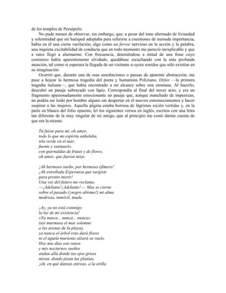 de los templos de Persépolis.
No pude menos de observar, sin embargo, que, a pesar del tono alternado de liviandad
y solemnidad que mi huésped adoptaba para referirse a cuestiones de menuda importancia,
había en él una cierta vacilación, algo como un fervor nervioso en la acción y la palabra,
una inquieta excitabilidad de conducta que en todo momento me pareció inexplicable y que
a ratos llegó a alarmarme. Con frecuencia, deteniéndose a mitad de una frase cuyo
comienzo había aparentemente olvidado, quedábase escuchando con la más profunda
atención, tal como si esperara la llegada de un visitante u oyera sonidos que sólo existían en
su imaginación.
Ocurrió que, durante una de esas ensoñaciones o pausas de aparente abstracción, me
puse a hojear la hermosa tragedia del poeta y humanista Poliziano, Orfeo —la primera
tragedia italiana—, que había encontrado a mi alcance sobre una otomana. Al hacerlo,
descubrí un pasaje subrayado con lápiz. Correspondía al final del tercer acto, y era un
fragmento apasionadamente emocionante un pasaje que, aunque manchado de impurezas,
no podría ser leído por hombre alguno sin despertar en él nuevos estremecimientos y hacer
suspirar a las mujeres. Aquella página estaba borrosa de lágrimas recién vertidas y, en la
parte en blanco del folio opuesto, leí los siguientes versos en inglés, escritos con una letra
tan diferente de la muy singular de mi amigo, que al principio me costó darme cuenta de
que era la misma:
Tú fuiste para mí, oh amor,
todo lo que mi espíritu anhelaba,
isla verde en el mar,
fuente y santuario,
con guirnaldas de frutas y de flores,
oh amor, que fueron mías.
¡Ah hermoso sueño, por hermoso efímero!
¡Ah estrellada Esperanza que surgiste
para pronto morir!
Una voz del futuro me reclama:
—¡Adelante!¡Adelante!—. Mas se cierne
sobre el pasado (¡negro abismo!) mi alma
medrosa, inmóvil, muda.
¡Ay, ya no está conmigo
la luz de mi existencia!
«Ya nunca... nunca... nunca»
(así murmura el mar solemne
a las arenas de la playa),
ya nunca el árbol roto dará flores
ni el águila muriente alzará su vuelo.
Hoy mis días son vanos
y mis nocturnos sueños
andan allá donde tus ojos grises
miran, donde pisan tus plantas,
¡oh, en qué danzas etéreas, a la orilla
 