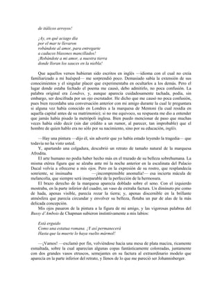 de itálicos arroyos!
¡Ay, en qué aciago día
por el mar te llevaron
robándote al amor, para entregarte
a caducos blasones mancillados!
¡Robándote a mi amor, a nuestra tierra
donde lloran los sauces en la niebla!
Que aquellos versos hubieran sido escritos en inglés —idioma con el cual no creía
familiarizado a mi huésped— me sorprendió poco. Demasiado sabía la extensión de sus
conocimientos y el singular placer que experimentaba en ocultarlos a los demás. Pero el
lugar donde estaba fechado el poema me causó, debo admitirlo, no poca confusión. La
palabra original era Londres, y, aunque aparecía cuidadosamente tachada, podía, sin
embargo, ser descifrada por un ojo escrutador. He dicho que me causó no poca confusión,
pues bien recordaba una conversación anterior con mi amigo durante la cual le preguntara
si alguna vez había conocido en Londres a la marquesa de Mentoni (la cual residía en
aquella capital antes de su matrimonio); si no me equivoco, su respuesta me dio a entender
que jamás había pisado la metrópoli inglesa. Bien puedo mencionar de paso que muchas
veces había oído decir (sin dar crédito a un rumor, al parecer, tan improbable) que el
hombre de quien hablo era no sólo por su nacimiento, sino por su educación, inglés.
—Hay una pintura —dijo él, sin advertir que yo había estado leyendo la tragedia— que
todavía no ha visto usted.
Y, apartando una colgadura, descubrió un retrato de tamaño natural de la marquesa
Afrodita.
El arte humano no podía haber hecho más en el trazado de su belleza sobrehumana. La
misma etérea figura que se alzaba ante mí la noche anterior en la escalinata del Palacio
Ducal volvía a ofrecerse a mis ojos. Pero en la expresión de su rostro, que resplandecía
sonriente, se insinuaba —¡incomprensible anomalía!— esa incierta mácula de
melancolía, que siempre será inseparable de la perfección de la hermosura.
El brazo derecho de la marquesa aparecía doblado sobre el seno. Con el izquierdo
mostraba, en la parte inferior del cuadro, un vaso de extraña factura. Un diminuto pie como
de hada, apenas visible, parecía rozar la tierra; y, apenas discernible en la brillante
atmósfera que parecía circundar y envolver su belleza, flotaba un par de alas de la más
delicada concepción.
Mis ojos pasaron de la pintura a la figura de mi amigo, y las vigorosas palabras del
Bussy d’Ambois de Chapman subieron instintivamente a mis labios:
Está erguido
Como una estatua romana. ¡Y así permanecerá
Hasta que la muerte lo haya vuelto mármol!
—¡Vamos! —exclamó por fin, volviéndose hacia una mesa de plata maciza, ricamente
esmaltada, sobre la cual aparecían algunas copas fantásticamente coloreadas, juntamente
con dos grandes vasos etruscos, semejantes en su factura al extraordinario modelo que
aparecía en la parte inferior del retrato, y llenos de lo que me pareció ser Johannisberger.
 