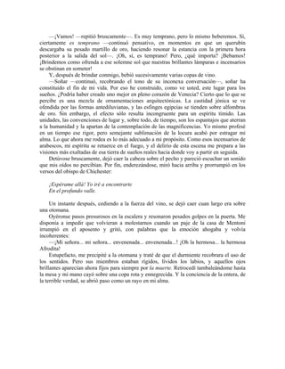 —¡Vamos! —repitió bruscamente—. Es muy temprano, pero lo mismo beberemos. Sí,
ciertamente es temprano —continuó pensativo, en momentos en que un querubín
descargaba su pesado martillo de oro, haciendo resonar la estancia con la primera hora
posterior a la salida del sol—. ¡Oh, sí, es temprano! Pero, ¿qué importa? ¡Bebamos!
¡Brindemos como ofrenda a ese solemne sol que nuestras brillantes lámparas e incensarios
se obstinan en someter!
Y, después de brindar conmigo, bebió sucesivamente varias copas de vino.
—Soñar —continuó, recobrando el tono de su inconexa conversación—, soñar ha
constituido el fin de mi vida. Por eso he construido, como ve usted, este lugar para los
sueños. ¿Podría haber creado uno mejor en pleno corazón de Venecia? Cierto que lo que se
percibe es una mezcla de ornamentaciones arquitectónicas. La castidad jónica se ve
ofendida por las formas antediluvianas, y las esfinges egipcias se tienden sobre alfombras
de oro. Sin embargo, el efecto sólo resulta incongruente para un espíritu tímido. Las
unidades, las convenciones de lugar y, sobre todo, de tiempo, son los espantajos que aterran
a la humanidad y la apartan de la contemplación de las magnificencias. Yo mismo profesé
en un tiempo ese rigor, pero semejante sublimación de la locura acabó por estragar mi
alma. Lo que ahora me rodea es lo más adecuado a mi propósito. Como esos incensarios de
arabescos, mi espíritu se retuerce en el fuego, y el delirio de esta escena me prepara a las
visiones más exaltadas de esa tierra de sueños reales hacia donde voy a partir en seguida.
Detúvose bruscamente, dejó caer la cabeza sobre el pecho y pareció escuchar un sonido
que mis oídos no percibían. Por fin, enderezándose, miró hacia arriba y prorrumpió en los
versos del obispo de Chichester:
¡Espérame allá! Yo iré a encontrarte
En el profundo valle.
Un instante después, cediendo a la fuerza del vino, se dejó caer cuan largo era sobre
una otomana.
Oyéronse pasos presurosos en la escalera y resonaron pesados golpes en la puerta. Me
disponía a impedir que volvieran a molestarnos cuando un paje de la casa de Mentoni
irrumpió en el aposento y gritó, con palabras que la emoción ahogaba y volvía
incoherentes:
—¡Mi señora... mi señora... envenenada... envenenada...! ¡Oh la hermosa... la hermosa
Afrodita!
Estupefacto, me precipité a la otomana y traté de que el durmiente recobrara el uso de
los sentidos. Pero sus miembros estaban rígidos, lívidos los labios, y aquellos ojos
brillantes aparecían ahora fijos para siempre por la muerte. Retrocedí tambaleándome hasta
la mesa y mi mano cayó sobre una copa rota y ennegrecida. Y la conciencia de la entera, de
la terrible verdad, se abrió paso como un rayo en mi alma.
 