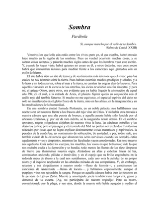 Sombra
Parábola
Sí, aunque marcho por el valle de la Sombra.
(Salmo de David, XXIII)
Vosotros los que leéis aún estáis entre los vivos; pero yo, el que escribe, habré entrado
hace mucho en la región de las sombras. Pues en verdad ocurrirán muchas cosas, y se
sabrán cosas secretas, y pasarán muchos siglos antes de que los hombres vean este escrito.
Y, cuando lo hayan visto, habrá quienes no crean en él, y otros dudarán, mas unos pocos
habrá que encuentren razones para meditar frente a los caracteres aquí grabados con un
estilo de hierro.
El año había sido un año de terror y de sentimientos más intensos que el terror, para los
cuales no hay nombre sobre la tierra. Pues habían ocurrido muchos prodigios y señales, y a
lo lejos y en todas partes, sobre el mar y la tierra, se cernían las negras alas de la peste. Para
aquellos versados en la ciencia de las estrellas, los cielos revelaban una faz siniestra; y para
mí, el griego Oinos, entre otros, era evidente que ya había llegado la alternación de aquel
año 794, en el cual, a la entrada de Aries, el planeta Júpiter queda en conjunción con el
anillo rojo del terrible Saturno. Si mucho no me equivoco, el especial espíritu del cielo no
sólo se manifestaba en el globo físico de la tierra, sino en las almas, en la imaginación y en
las meditaciones de la humanidad.
En una sombría ciudad llamada Ptolemáis, en un noble palacio, nos hallábamos una
noche siete de nosotros frente a los frascos del rojo vino de Chíos. Y no había otra entrada a
nuestra cámara que una alta puerta de bronce; y aquella puerta había sido fundida por el
artesano Corinnos, y, por ser de raro mérito, se la aseguraba desde dentro. En el sombrío
aposento, negras colgaduras alejaban de nuestra vista la luna, las cárdenas estrellas y las
desiertas calles; pero el presagio y el recuerdo del Mal no podían ser excluidos. Estábamos
rodeados por cosas que no logro explicar distintamente; cosas materiales y espirituales, la
pesadez de la atmósfera, un sentimiento de sofocación, de ansiedad; y por, sobre todo, ese
terrible estado de la existencia que alcanzan los seres nerviosos cuando los sentidos están
agudamente vivos y despiertos, mientras las facultades yacen amodorradas. Un peso muerto
nos agobiaba. Caía sobre los cuerpos, los muebles, los vasos en que bebíamos; todo lo que
nos rodeaba cedía a la depresión y se hundía; todo menos las llamas de las siete lámparas
de hierro que iluminaban nuestra orgía. Alzándose en altas y esbeltas líneas de luz,
continuaban ardiendo, pálidas e inmóviles; y en el espejo que su brillo engendraba en la
redonda mesa de ébano a la cual nos sentábamos, cada uno veía la palidez de su propio
rostro y el inquieto resplandor en las abatidas miradas de sus compañeros. Y, sin embargo,
reíamos y nos alegrábamos a nuestro modo —lleno de histeria—, y cantábamos las
canciones de Anacreonte —llenas de locura—, y bebíamos copiosamente, aunque el
purpúreo vino nos recordaba la sangre. Porque en aquella cámara había otro de nosotros en
la persona del joven Zoilo. Muerto y amortajado yacía tendido cuan largo era, genio y
demonio de la escena. ¡Ay, no participaba de nuestro regocijo! Pero su rostro,
convulsionado por la plaga, y sus ojos, donde la muerte sólo había apagado a medias el
 