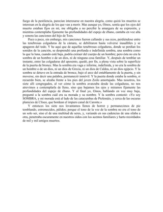 fuego de la pestilencia, parecían interesarse en nuestra alegría, como quizá los muertos se
interesan en la alegría de los que van a morir. Mas aunque yo, Oinos, sentía que los ojos del
muerto estaban fijos en mí, me obligaba a no percibir la amargura de su expresión, y
mientras contemplaba fijamente las profundidades del espejo de ébano, cantaba en voz alta
y sonora las canciones del hijo de Teos.
Poco a poco, sin embargo, mis canciones fueron callando y sus ecos, perdiéndose entre
las tenebrosas colgaduras de la cámara, se debilitaron hasta volverse inaudibles y se
apagaron del todo. Y he aquí que de aquellas tenebrosas colgaduras, donde se perdían los
sonidos de la canción, se desprendió una profunda e indefinida sombra, una sombra como
la que la luna, cuando está baja, podría extraer del cuerpo de un hombre; pero ésta no era la
sombra de un hombre o de un dios, ni de ninguna cosa familiar. Y, después de temblar un
instante, entre las colgaduras del aposento, quedó, por fin, a plena vista sobre la superficie
de la puerta de bronce. Mas la sombra era vaga e informe, indefinida, y no era la sombra de
un hombre o de un dios, ni un dios de Grecia, ni un dios de Caldea, ni un dios egipcio. Y la
sombra se detuvo en la entrada de bronce, bajo el arco del entablamento de la puerta, y sin
moverse, sin decir una palabra, permaneció inmóvil. Y la puerta donde estaba la sombra, si
recuerdo bien, se alzaba frente a los pies del joven Zoilo amortajado. Mas nosotros, los
siete allí congregados, al ver cómo la sombra avanzaba desde las colgaduras, no nos
atrevimos a contemplarla de lleno, sino que bajamos los ojos y miramos fijamente las
profundidades del espejo de ébano. Y al final yo, Oinos, hablando en voz muy baja,
pregunté a la sombra cuál era su morada y su nombre. Y la sombra contestó: «Yo soy
SOMBRA, y mi morada está al lado de las catacumbas de Ptolemáis, y cerca de las oscuras
planicies de Clíseo, que bordean el impuro canal de Caronte.»
Y entonces los siete nos levantamos llenos de horror y permanecimos de pie
temblando, estremecidos, pálidos; porque el tono de la voz de la sombra no era el tono de
un solo ser, sino el de una multitud de seres, y, variando en sus cadencias de una sílaba a
otra, penetraba oscuramente en nuestros oídos con los acentos familiares y harto recordados
de mil y mil amigos muertos.
 