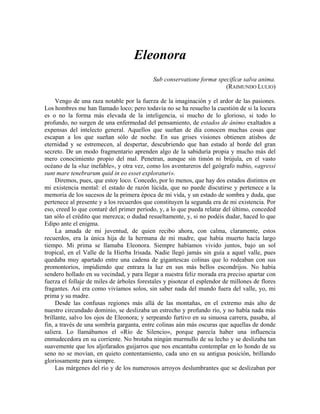 Eleonora
Sub conservatione formæ specifícæ salva anima.
(RAIMUNDO LULIO)
Vengo de una raza notable por la fuerza de la imaginación y el ardor de las pasiones.
Los hombres me han llamado loco; pero todavía no se ha resuelto la cuestión de si la locura
es o no la forma más elevada de la inteligencia, si mucho de lo glorioso, si todo lo
profundo, no surgen de una enfermedad del pensamiento, de estados de ánimo exaltados a
expensas del intelecto general. Aquellos que sueñan de día conocen muchas cosas que
escapan a los que sueñan sólo de noche. En sus grises visiones obtienen atisbos de
eternidad y se estremecen, al despertar, descubriendo que han estado al borde del gran
secreto. De un modo fragmentario aprenden algo de la sabiduría propia y mucho más del
mero conocimiento propio del mal. Penetran, aunque sin timón ni brújula, en el vasto
océano de la «luz inefable», y otra vez, como los aventureros del geógrafo nubio, «agressi
sunt mare tenebrarum quid in eo esset exploraturi».
Diremos, pues, que estoy loco. Concedo, por lo menos, que hay dos estados distintos en
mi existencia mental: el estado de razón lúcida, que no puede discutirse y pertenece a la
memoria de los sucesos de la primera época de mi vida, y un estado de sombra y duda, que
pertenece al presente y a los recuerdos que constituyen la segunda era de mi existencia. Por
eso, creed lo que contaré del primer período, y, a lo que pueda relatar del último, conceded
tan sólo el crédito que merezca; o dudad resueltamente, y, si no podéis dudar, haced lo que
Edipo ante el enigma.
La amada de mi juventud, de quien recibo ahora, con calma, claramente, estos
recuerdos, era la única hija de la hermana de mi madre, que había muerto hacía largo
tiempo. Mi prima se llamaba Eleonora. Siempre habíamos vivido juntos, bajo un sol
tropical, en el Valle de la Hierba Irisada. Nadie llegó jamás sin guía a aquel valle, pues
quedaba muy apartado entre una cadena de gigantescas colinas que lo rodeaban con sus
promontorios, impidiendo que entrara la luz en sus más bellos escondrijos. No había
sendero hollado en su vecindad, y para llegar a nuestra feliz morada era preciso apartar con
fuerza el follaje de miles de árboles forestales y pisotear el esplendor de millones de flores
fragantes. Así era como vivíamos solos, sin saber nada del mundo fuera del valle, yo, mi
prima y su madre.
Desde las confusas regiones más allá de las montañas, en el extremo más alto de
nuestro circundado dominio, se deslizaba un estrecho y profundo río, y no había nada más
brillante, salvo los ojos de Eleonora; y serpeando furtivo en su sinuosa carrera, pasaba, al
fin, a través de una sombría garganta, entre colinas aún más oscuras que aquellas de donde
saliera. Lo llamábamos el «Río de Silencio», porque parecía haber una influencia
enmudecedora en su corriente. No brotaba ningún murmullo de su lecho y se deslizaba tan
suavemente que los aljofarados guijarros que nos encantaba contemplar en lo hondo de su
seno no se movían, en quieto contentamiento, cada uno en su antigua posición, brillando
gloriosamente para siempre.
Las márgenes del río y de los numerosos arroyos deslumbrantes que se deslizaban por
 