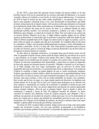 El año 1833 y gran parte del siguiente fueron tiempos de penoso trabajo en la más
horrible miseria. Poe era ya conocido por los círculos cultivados de Baltimore, y su cuento
vencedor, Manuscrito hallado en una botella, le valía no pocas admiraciones. A comienzos
de 1834 le llegó la noticia de que Allan estaba moribundo y, sin pensarlo dos veces, se
lanzó a una segunda e insensata visita a «su» casa. Rechazando al mayordomo, que debía
de tener instrucciones de no dejarlo entrar, voló escaleras arriba para detenerse en la puerta
de la habitación donde John Allan, paralizado por la hidropesía, leía el diario en un sillón.
Al verlo, el enfermo fue presa de un acceso de furor, y se enderezó bastón en mano
profiriendo terribles insultos. Los sirvientes acudieron y echaron a la calle a Edgar. En
Baltimore, poco después, se enteró de la muerte de Allan. Éste no le dejó ni un centavo de
su enorme fortuna. Digamos de él que, si Edgar hubiera seguido alguno de los sólidos
caminos profesionales o comerciales que su protector le proponía, nada hace dudar de que
Allan lo hubiera ayudado hasta el fin. Edgar tuvo plena razón en seguir su camino, y por su
parte Allan no puede ser culpado más allá de lo razonable. Su verdadera falta no fue tanto
no «entender» a Edgar, sino mostrarse deliberadamente mezquino y cruel, obstinándose en
acorralarlo y dominarlo. Al fin y al cabo, Mr. John Allan perdió la partida contra el poeta
en todos los terrenos; pero la victoria de Edgar se parecía demasiado a las de Pirro para no
desesperar en primer término al vencedor.
Se abre ahora el «episodio misterioso», el incitante tema que ha hecho correr ríos de
tinta. La pequeña Virginia Clemm, prima carnal de Edgar, habría de convertirse en su novia
y, poco después, en su mujer. Virginia tenía apenas trece años y Edgar veinticinco. Si en
aquel tiempo no era insólito que las mujeres se casaran a los catorce años, el hecho de que
Virginia no estuviera mentalmente bien desarrollada, y diera hasta su muerte la impresión
de una niña, agrega un elemento penoso al episodio. «Muddie» consintió en el noviazgo y
en la boda (aunque ésta tuvo lugar secretamente para no provocar la cólera harto
imaginable del resto de la familia), y el consentimiento tiene su importancia. Si la madre de
Virginia la confiaba a Edgar, no puede dudarse de que se sentía moralmente tranquila.
Virginia, que adoraba al «primo Eddie», debió de consentir con su puerilidad habitual, llena
de maravilla a la idea de casarse con aquel muchacho prestigioso. En cuanto a él, ése es el
misterio. Que quiso siempre a «Sis» con un cariño entrañable, los hechos van a probarlo.
Que la amó, que la hizo su mujer, es y sigue siendo materia de discusión. La hipótesis más
sensata parece ser la de que Poe se casó con Virginia para protegerse en su relación con
otras mujeres y mantenerlas en el plano de la amistad. Lo probaría el hecho de que sólo
después de la muerte de «Sis» sus amores adquirieron nuevamente un carácter apasionado
aunque siempre ambiguo. ¿Pero de qué se protegía Edgar? Aquí es donde se abren las
compuertas y empieza a correr la tinta. No hagamos nosotros de afluente. Lo único
verosímil es suponer una inhibición sexual de carácter psíquico, que obligaba a Poe a
sublimar sus pasiones en un plano de ensueño e ideal, pero que a la vez lo atormentaba al
punto de exigirle por lo menos una fachada de normalidad, provista en este caso por su
casamiento con Virginia. Se ha hablado de sadismo, de atractivo malsano hacia una mujer
impúber o apenas núbil. El tema da para infinitas variaciones2
.
En marzo de 1835, en plena fiebre creadora, Edgar carecía de un traje como para poder
aceptar una invitación a comer. Así tuvo que escribirlo, avergonzado, a un bondadoso
caballero que buscaba ayudarlo literariamente. La honradez de aquella confesión vino en su
2
Es sabido que el psicoanálisis aplicado a los relatos de Poe proporciona sorprendentes resultados en este terreno. Véase
el libro de Marie Bonaparte, y, en un plano meramente deductivo, el de Joseph Wood Krutch.
 
