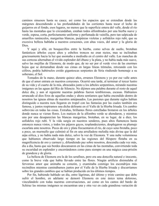 caminos sinuosos hasta su cauce, así como los espacios que se extendían desde las
márgenes descendiendo a las profundidades de las corrientes hasta tocar el lecho de
guijarros en el fondo, esos lugares, no menos que la superficie entera del valle, desde el río
hasta las montañas que lo circundaban, estaban todos alfombrados por una hierba suave y
verde, espesa, corta, perfectamente uniforme y perfumada de vainilla, pero tan salpicada de
amarillos ranúnculos, margaritas blancas, purpúreas violetas y asfódelos rojo rubí, que su
excesiva belleza hablaba a nuestros corazones, con altas voces, del amor y la gloria de
Dios.
Y aquí y allá, en bosquecillos entre la hierba, como selvas de sueño, brotaban
fantásticos árboles cuyos altos y esbeltos troncos no eran rectos, mas se inclinaban
graciosamente hacia la luz que asomaba a mediodía en el centro del valle. Las manchas de
sus cortezas alternaban el vívido esplendor del ébano y la plata, y no había nada más suave,
salvo las mejillas de Eleonora; de modo que, de no ser por el verde vivo de las enormes
hojas que se derramaban desde sus cimas en largas líneas trémulas, retozando con los
céfiros, podría habérselos creído gigantescas serpientes de Siria rindiendo homenaje a su
soberano, el Sol.
Tomados de la mano, durante quince años, erramos Eleonora y yo por ese valle antes
de que el amor entrara en nuestros corazones. Ocurrió una tarde, al terminar el tercer lustro
de su vida y el cuarto de la mía, abrazados junto a los árboles serpentinos, mirando nuestras
imágenes en las aguas del Río de Silencio. No dijimos una palabra durante el resto de aquel
dulce día, y aun al siguiente nuestras palabras fueron temblorosas, escasas. Habíamos
arrancado al dios Eros de aquellas ondas y ahora sentíamos que había encendido dentro de
nosotros las ígneas almas de nuestros antepasados. Las pasiones que durante siglos habían
distinguido a nuestra raza llegaron en tropel con las fantasías por las cuales también era
famosa, y juntos respiramos una dicha delirante en el Valle de la Hierba Irisada. Un cambio
sobrevino en todas las cosas. Extrañas, brillantes flores estrelladas brotaron en los árboles
donde nunca se vieran flores. Los matices de la alfombra verde se ahondaron, y mientras
una por una desaparecían las blancas margaritas, brotaban, en su lugar, de a diez, los
asfódelos rojo rubí. Y la vida surgía en nuestros senderos, pues altos flamencos hasta
entonces nunca vistos, y todos los pájaros gayos, resplandecientes, desplegaron su plumaje
escarlata ante nosotros. Peces de oro y plata frecuentaron el río, de cuyo seno brotaba, poco
a poco, un murmullo que culminó al fin en una arrulladora melodía más divina que la del
arpa eólica, y no había nada más dulce, salvo la voz de Eleonora. Y una nube voluminosa
que habíamos observado largo tiempo en las regiones del Héspero flotaba en su
magnificencia de oro y carmesí y, difundiendo paz sobre nosotros, descendía cada vez más,
día a día, hasta que sus bordes descansaron en las cimas de las montañas, convirtiendo toda
su oscuridad en esplendor y encerrándonos como para siempre en una mágica casa-prisión
de grandeza y de gloria.
La belleza de Eleonora era la de los serafines, pero era una doncella natural e inocente,
como la breve vida que había llevado entre las flores. Ningún artificio disimulaba el
fervoroso amor que animaba su corazón, y examinaba conmigo los escondrijos más
recónditos mientras caminábamos juntos por el Valle de la Hierba Irisada y discurríamos
sobre los grandes cambios que se habían producido en los últimos tiempos.
Por fin, habiendo hablado un día, entre lágrimas, del último y triste camino que debe
sufrir el hombre, en adelante se demoró Eleonora en este único tema doloroso,
vinculándolo con todas nuestras conversaciones, así como en los cantos del bardo de
Schiraz las mismas imágenes se encuentran una y otra vez en cada grandiosa variación de
 