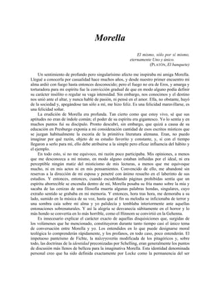 Morella
El mismo, sólo por sí mismo,
eternamente Uno y único.
(PLATÓN, El banquete)
Un sentimiento de profundo pero singularísimo afecto me inspiraba mi amiga Morella.
Llegué a conocerla por casualidad hace muchos años, y desde nuestro primer encuentro mi
alma ardió con fuego hasta entonces desconocido; pero el fuego no era de Eros, y amarga y
torturadora para mi espíritu fue la convicción gradual de que en modo alguno podía definir
su carácter insólito o regular su vaga intensidad. Sin embargo, nos conocimos y el destino
nos unió ante el altar, y nunca hablé de pasión, ni pensé en el amor. Ella, no obstante, huyó
de la sociedad y, apegándose tan sólo a mí, me hizo feliz. Es una felicidad maravillarse, es
una felicidad soñar.
La erudición de Morella era profunda. Tan cierto como que estoy vivo, sé que sus
aptitudes no eran de índole común; el poder de su espíritu era gigantesco. Yo lo sentía y en
muchos puntos fui su discípulo. Pronto descubrí, sin embargo, que quizá a causa de su
educación en Presburgo exponía a mi consideración cantidad de esos escritos místicos que
se juzgan habitualmente la escoria de la primitiva literatura alemana. Eran, no puedo
imaginar por qué razón, objeto de su estudio favorito y constante, y, si con el tiempo
llegaron a serlo para mí, ello debe atribuirse a la simple pero eficaz influencia del hábito y
el ejemplo.
En todo esto, si no me equivoco, mi razón poco participaba. Mis opiniones, a menos
que me desconozca a mí mismo, en modo alguno estaban influidas por el ideal, ni era
perceptible ningún matiz del misticismo de mis lecturas, a menos que me equivoque
mucho, ni en mis actos ni en mis pensamientos. Convencido de ello, me abandoné sin
reservas a la dirección de mi esposa y penetré con ánimo resuelto en el laberinto de sus
estudios. Y entonces, entonces, cuando escudriñando páginas prohibidas sentía que un
espíritu aborrecible se encendía dentro de mí, Morella posaba su fría mano sobre la mía y
sacaba de las cenizas de una filosofía muerta algunas palabras hondas, singulares, cuyo
extraño sentido se grababa en mi memoria. Y entonces, hora tras hora, me demoraba a su
lado, sumido en la música de su voz, hasta que al fin su melodía se inficionaba de terror y
una sombra caía sobre mi alma y yo palidecía y temblaba interiormente ante aquellas
entonaciones sobrenaturales. Y así la alegría se desvanecía súbitamente en el horror y lo
más hondo se convertía en lo más horrible, como el Hinnom se convirtió en la Gehenna.
Es innecesario explicar el carácter exacto de aquellas disquisiciones que, surgidas de
los volúmenes que he mencionado, constituyeron durante tanto tiempo casi el único tema
de conversación entre Morella y yo. Los entendidos en lo que puede designarse moral
teológica lo comprenderán rápidamente, y los profanos, en todo caso, poco entenderán. El
impetuoso panteísmo de Fichte, la παλιγγενεσία modificada de los pitagóricos y, sobre
todo, las doctrinas de la identidad preconizadas por Schelling, eran generalmente los puntos
de discusión más llenos de belleza para la imaginativa Morella. Esta identidad denominada
personal creo que ha sido definida exactamente por Locke como la permanencia del ser
 