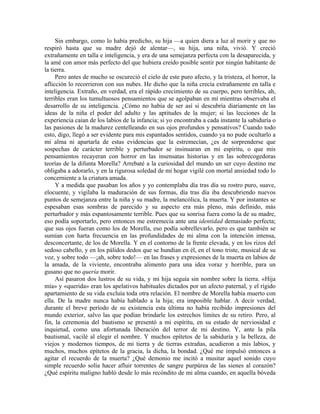 Sin embargo, como lo había predicho, su hija —a quien diera a luz al morir y que no
respiró hasta que su madre dejó de alentar—, su hija, una niña, vivió. Y creció
extrañamente en talla e inteligencia, y era de una semejanza perfecta con la desaparecida, y
la amé con amor más perfecto del que hubiera creído posible sentir por ningún habitante de
la tierra.
Pero antes de mucho se oscureció el cielo de este puro afecto, y la tristeza, el horror, la
aflicción lo recorrieron con sus nubes. He dicho que la niña crecía extrañamente en talla e
inteligencia. Extraño, en verdad, era el rápido crecimiento de su cuerpo, pero terribles, ah,
terribles eran los tumultuosos pensamientos que se agolpaban en mí mientras observaba el
desarrollo de su inteligencia. ¿Cómo no había de ser así si descubría diariamente en las
ideas de la niña el poder del adulto y las aptitudes de la mujer; si las lecciones de la
experiencia caían de los labios de la infancia; si yo encontraba a cada instante la sabiduría o
las pasiones de la madurez centelleando en sus ojos profundos y pensativos? Cuando todo
esto, digo, llegó a ser evidente para mis espantados sentidos, cuando ya no pude ocultarlo a
mi alma ni apartarla de estas evidencias que la estremecían, ¿es de sorprenderse que
sospechas de carácter terrible y perturbador se insinuaran en mi espíritu, o que mis
pensamientos recayeran con horror en las insensatas historias y en las sobrecogedoras
teorías de la difunta Morella? Arrebaté a la curiosidad del mundo un ser cuyo destino me
obligaba a adorarlo, y en la rigurosa soledad de mi hogar vigilé con mortal ansiedad todo lo
concerniente a la criatura amada.
Y a medida que pasaban los años y yo contemplaba día tras día su rostro puro, suave,
elocuente, y vigilaba la maduración de sus formas, día tras día iba descubriendo nuevos
puntos de semejanza entre la niña y su madre, la melancólica, la muerta. Y por instantes se
espesaban esas sombras de parecido y su aspecto era más pleno, más definido, más
perturbador y más espantosamente terrible. Pues que su sonrisa fuera como la de su madre,
eso podía soportarlo, pero entonces me estremecía ante una identidad demasiado perfecta;
que sus ojos fueran como los de Morella, eso podía sobrellevarlo, pero es que también se
sumían con harta frecuencia en las profundidades de mi alma con la intención intensa,
desconcertante, de los de Morella. Y en el contorno de la frente elevada, y en los rizos del
sedoso cabello, y en los pálidos dedos que se hundían en él, en el tono triste, musical de su
voz, y sobre todo —¡ah, sobre todo!— en las frases y expresiones de la muerta en labios de
la amada, de la viviente, encontraba alimento para una idea voraz y horrible, para un
gusano que no quería morir.
Así pasaron dos lustros de su vida, y mi hija seguía sin nombre sobre la tierra. «Hija
mía» y «querida» eran los apelativos habituales dictados por un afecto paternal, y el rígido
apartamiento de su vida excluía toda otra relación. El nombre de Morella había muerto con
ella. De la madre nunca había hablado a la hija; era imposible hablar. A decir verdad,
durante el breve período de su existencia esta última no había recibido impresiones del
mundo exterior, salvo las que podían brindarle los estrechos límites de su retiro. Pero, al
fin, la ceremonia del bautismo se presentó a mi espíritu, en su estado de nerviosidad e
inquietud, como una afortunada liberación del terror de mi destino. Y, ante la pila
bautismal, vacilé al elegir el nombre. Y muchos epítetos de la sabiduría y la belleza, de
viejos y modernos tiempos, de mi tierra y de tierras extrañas, acudieron a mis labios, y
muchos, muchos epítetos de la gracia, la dicha, la bondad. ¿Qué me impulsó entonces a
agitar el recuerdo de la muerta? ¿Qué demonio me incitó a musitar aquel sonido cuyo
simple recuerdo solía hacer afluir torrentes de sangre purpúrea de las sienes al corazón?
¿Qué espíritu maligno habló desde lo más recóndito de mi alma cuando, en aquella bóveda
 