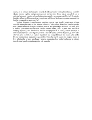 oscura, en el silencio de la noche, susurré al oído del santo varón el nombre de Morella?
¿Quién sino un espíritu maligno convulsionó las facciones de mi hija y las cubrió con el
matiz de la muerte cuando, sobresaltada por esa palabra apenas perceptible, volvió sus ojos
límpidos del suelo al firmamento y, cayendo de rodillas en las losas negras de nuestra cripta
familiar, respondió «¡Aquí estoy!»?
Precisas, fríamente, tranquilamente precisas, cayeron estas simples palabras en mi oído
y de allí, como plomo derretido, rodaron silbando a mi cerebro. ¡Los años, los años pueden
pasar, pero el recuerdo de aquel momento, nunca! No ignoraba yo las flores y la viña, pero
el acónito y el ciprés me cubrieron con su sombra noche y día. Y perdí toda noción de
tiempo y espacio, y las estrellas de mi sino se apagaron en el cielo, y desde entonces la
tierra se entenebreció y sus figuras pasaron a mi lado como sombras fugitivas, y entre ellas
sólo veía una: Morella. Los vientos musitaban una sola palabra en mis oídos, y las ondas
del mar murmuraban incesantes: «¡Morella!» Pero ella murió, y con mis propias manos la
llevé a la tumba; y lancé una larga y amarga carcajada al no hallar huellas de la primera
Morella en el sepulcro donde deposité a la segunda.
 