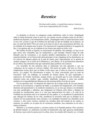 Berenice
Dicebant mihi sodales, si sepulchrum amicae visitarem,
curas meas aliquantulum fore levatas.
(EBN ZAIAT)
La desdicha es diversa. La desgracia cunde multiforme sobre la tierra. Desplegada
sobre el ancho horizonte como el arco iris, sus colores son tan variados como los de éste y
también tan distintos y tan íntimamente unidos. ¡Desplegada sobre el ancho horizonte como
el arco iris! ¿Cómo es que de la belleza he derivado un tipo de fealdad; de la alianza y la
paz, un símil del dolor? Pero así como en la ética el mal es una consecuencia del bien, así,
en realidad, de la alegría nace la pena. O la memoria de la pasada beatitud es la angustia de
hoy, o las agonías que son se originan en los éxtasis que pudieron haber sido.
Mi nombre de pila es Egaeus; no mencionaré mi apellido. Sin embargo, no hay en mi
país torres más venerables que mi melancólica y gris heredad. Nuestro linaje ha sido
llamado raza de visionarios, y en muchos detalles sorprendentes, en el carácter de la
mansión familiar, en los frescos del salón principal, en las colgaduras de los dormitorios, en
los relieves de algunos pilares de la sala de armas, pero especialmente en la galería de
cuadros antiguos, en el estilo de la biblioteca y, por último, en la peculiarísima naturaleza
de sus libros, hay elementos más que suficientes para justificar esta creencia.
Los recuerdos de mis primeros años se relacionan con este aposento y con sus
volúmenes, de los cuales no volveré a hablar. Allí murió mi madre. Allí nací yo. Pero es
simplemente ocioso decir que no había vivido antes, que el alma no tiene una existencia
previa. ¿Lo negáis? No discutiremos el punto. Yo estoy convencido, pero no trato de
convencer. Hay, sin embargo, un recuerdo de formas aéreas, de ojos espirituales y
expresivos, de sonidos musicales, aunque tristes, un recuerdo que no será excluido, una
memoria como una sombra, vaga, variable, indefinida, insegura, y como una sombra
también en la imposibilidad de librarme de ella mientras brille el sol de mi razón.
En ese aposento nací. Al despertar de improviso de la larga noche de eso que parecía,
sin serlo, la no-existencia, a regiones de hadas, a un palacio de imaginación, a los extraños
dominios del pensamiento y la erudición monásticos, no es raro que mirara a mi alrededor
con ojos asombrados y ardientes, que malgastara mi infancia entre libros y disipara mi
juventud en ensoñaciones; pero sí es raro que transcurrieran los años y el cenit de la
virilidad me encontrara aún en la mansión de mis padres; sí, es asombrosa la paralización
que subyugó las fuentes de mi vida, asombrosa la inversión total que se produjo en el
carácter de mis pensamientos más comunes. Las realidades terrenales me afectaban como
visiones, y sólo como visiones, mientras las extrañas ideas del mundo de los sueños se
tornaron, en cambio, no en pasto de mi existencia cotidiana, sino realmente en mi sola y
entera existencia.
Berenice y yo éramos primos y crecimos juntos en la heredad paterna. Pero crecimos
de distinta manera: yo, enfermizo, envuelto en melancolía; ella, ágil, graciosa, desbordante
de fuerzas; suyos eran los paseos por la colina; míos, los estudios del claustro; yo, viviendo
 