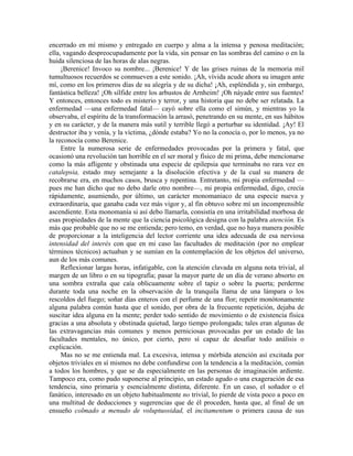 encerrado en mí mismo y entregado en cuerpo y alma a la intensa y penosa meditación;
ella, vagando despreocupadamente por la vida, sin pensar en las sombras del camino o en la
huida silenciosa de las horas de alas negras.
¡Berenice! Invoco su nombre... ¡Berenice! Y de las grises ruinas de la memoria mil
tumultuosos recuerdos se conmueven a este sonido. ¡Ah, vívida acude ahora su imagen ante
mí, como en los primeros días de su alegría y de su dicha! ¡Ah, espléndida y, sin embargo,
fantástica belleza! ¡Oh sílfide entre los arbustos de Arnheim! ¡Oh náyade entre sus fuentes!
Y entonces, entonces todo es misterio y terror, y una historia que no debe ser relatada. La
enfermedad —una enfermedad fatal— cayó sobre ella como el simún, y mientras yo la
observaba, el espíritu de la transformación la arrasó, penetrando en su mente, en sus hábitos
y en su carácter, y de la manera más sutil y terrible llegó a perturbar su identidad. ¡Ay! El
destructor iba y venía, y la víctima, ¿dónde estaba? Yo no la conocía o, por lo menos, ya no
la reconocía como Berenice.
Entre la numerosa serie de enfermedades provocadas por la primera y fatal, que
ocasionó una revolución tan horrible en el ser moral y físico de mi prima, debe mencionarse
como la más afligente y obstinada una especie de epilepsia que terminaba no rara vez en
catalepsia, estado muy semejante a la disolución efectiva y de la cual su manera de
recobrarse era, en muchos casos, brusca y repentina. Entretanto, mi propia enfermedad —
pues me han dicho que no debo darle otro nombre—, mi propia enfermedad, digo, crecía
rápidamente, asumiendo, por último, un carácter monomaniaco de una especie nueva y
extraordinaria, que ganaba cada vez más vigor y, al fin obtuvo sobre mí un incomprensible
ascendiente. Esta monomanía si así debo llamarla, consistía en una irritabilidad morbosa de
esas propiedades de la mente que la ciencia psicológica designa con la palabra atención. Es
más que probable que no se me entienda; pero temo, en verdad, que no haya manera posible
de proporcionar a la inteligencia del lector corriente una idea adecuada de esa nerviosa
intensidad del interés con que en mi caso las facultades de meditación (por no emplear
términos técnicos) actuaban y se sumían en la contemplación de los objetos del universo,
aun de los más comunes.
Reflexionar largas horas, infatigable, con la atención clavada en alguna nota trivial, al
margen de un libro o en su tipografía; pasar la mayor parte de un día de verano absorto en
una sombra extraña que caía oblicuamente sobre el tapiz o sobre la puerta; perderme
durante toda una noche en la observación de la tranquila llama de una lámpara o los
rescoldos del fuego; soñar días enteros con el perfume de una flor; repetir monótonamente
alguna palabra común hasta que el sonido, por obra de la frecuente repetición, dejaba de
suscitar idea alguna en la mente; perder todo sentido de movimiento o de existencia física
gracias a una absoluta y obstinada quietud, largo tiempo prolongada; tales eran algunas de
las extravagancias más comunes y menos perniciosas provocadas por un estado de las
facultades mentales, no único, por cierto, pero sí capaz de desafiar todo análisis o
explicación.
Mas no se me entienda mal. La excesiva, intensa y mórbida atención así excitada por
objetos triviales en sí mismos no debe confundirse con la tendencia a la meditación, común
a todos los hombres, y que se da especialmente en las personas de imaginación ardiente.
Tampoco era, como pudo suponerse al principio, un estado agudo o una exageración de esa
tendencia, sino primaria y esencialmente distinta, diferente. En un caso, el soñador o el
fanático, interesado en un objeto habitualmente no trivial, lo pierde de vista poco a poco en
una multitud de deducciones y sugerencias que de él proceden, hasta que, al final de un
ensueño colmado a menudo de voluptuosidad, el incitamentum o primera causa de sus
 