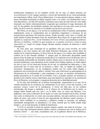 meditaciones desaparece en un completo olvido. En mi caso, el objeto primario era
invariablemente trivial, aunque asumiera, a través del intermedio de mi visión perturbada,
una importancia refleja, irreal. Pocas deducciones, si es que aparecía alguna, surgían, y esas
pocas retornaban tercamente al objeto original como a su centro. Las meditaciones nunca
eran placenteras, y al cabo del ensueño, la primera causa, lejos de estar fuera de vista, había
alcanzado ese interés sobrenaturalmente exagerado que constituía el rasgo dominante del
mal. En una palabra: las facultades mentales más ejercidas en mi caso eran, como ya lo he
dicho, las de la atención, mientras en el soñador son las de la especulación.
Mis libros, en esa época, si no servían en realidad para irritar el trastorno, participaban
ampliamente, como se comprenderá, por su naturaleza imaginativa e inconexa, de las
características peculiares del trastorno mismo. Puedo recordar, entre otros, el tratado del
noble italiano Coelius Secundus Curio De Amplitudine Beati Regni dei, la gran obra de San
Agustín La ciudad de Dios, y la de Tertuliano, De Carne Christi, cuya paradójica sentencia:
Mortuus est Deifilius; credibili est quia ineptum est: et sepultas resurrexit; certum est quia
impossibili est, ocupó mi tiempo íntegro durante muchas semanas de laboriosa e inútil
investigación.
Se verá, pues, que, arrancada de su equilibrio sólo por cosas triviales, mi razón
semejaba a ese risco marino del cual habla Ptolomeo Hefestión, que resistía firme los
ataques de la violencia humana y la feroz furia de las aguas y los vientos, pero temblaba al
contacto de la flor llamada asfódelo. Y aunque para un observador descuidado pueda
parecer fuera de duda que la alteración producida en la condición moral de Berenice por su
desventurada enfermedad me brindaría muchos objetos para el ejercicio de esa intensa y
anormal meditación, cuya naturaleza me ha costado cierto trabajo explicar, en modo alguno
era éste el caso. En los intervalos lúcidos de mi mal, su calamidad me daba pena, y, muy
conmovido por la ruina total de su hermosa y dulce vida, no dejaba de meditar con
frecuencia, amargamente, en los prodigiosos medios por los cuales había llegado a
producirse una revolución tan súbita y extraña. Pero estas reflexiones no participaban de la
idiosincrasia de mi enfermedad, y eran semejantes a las que, en similares circunstancias,
podían presentarse en el común de los hombres. Fiel a su propio carácter, mi trastorno se
gozaba en los cambios menos importantes, pero más llamativos, operados en la constitución
física de Berenice, en la singular y espantosa distorsión de su identidad personal.
En los días más brillantes de su belleza incomparable, seguramente no la amé. En la
extraña anomalía de mi existencia, los sentimientos en mí nunca venían del corazón, y las
pasiones siempre venían de la inteligencia. A través del alba gris, en las sombras
entrelazadas del bosque a mediodía y en el silencio de mi biblioteca por la noche, su
imagen había flotado ante mis ojos y yo la había visto, no como una Berenice viva,
palpitante, sino como la Berenice de un sueño; no como una moradora de la tierra, terrenal,
sino como su abstracción; no como una cosa para admirar, sino para analizar; no como un
objeto de amor, sino como el tema de una especulación tan abstrusa cuanto inconexa. Y
ahora, ahora temblaba en su presencia y palidecía cuando se acercaba; sin embargo,
lamentando amargamente su decadencia y su ruina, recordé que me había amado largo
tiempo, y, en un mal momento, le hablé de matrimonio.
Y al fin se acercaba la fecha de nuestras nupcias cuando, una tarde de invierno —en
uno de estos días intempestivamente cálidos, serenos y brumosos que son la nodriza de la
hermosa Alción1
—, me senté, creyéndome solo, en el gabinete interior de la biblioteca.
1
Pues como Júpiter, durante el invierno, da por dos veces siete días de calor, los hombres han llamado a este
 