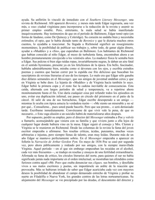 ayuda. Su anfitrión lo vinculó de inmediato con el Southern Literary Messenger, una
revista de Richmond. Allí apareció Berenice, y meses más tarde Edgar regresaría, una vez
más, a «su» ciudad virginiana para incorporarse a la redacción de la revista y asumir su
primer empleo estable. Pero, entretanto, la mala salud se había manifestado
inequívocamente. Hay testimonios de que en el período de Baltimore, Edgar tomó opio (en
forma de láudano, como De Quincey y Coleridge). Su corazón no andaba bien y necesitaba
estímulos; el opio, que le había dictado tanto de Berenice y que le dictaría muchos otros
cuentos, lo ayudaba a reaccionar. Su llegada a Richmond significó un resurgimiento
momentáneo, la posibilidad de publicar sus trabajos y, sobre todo, de ganar algún dinero,
ayudar a «Muddie» y a «Sis», que esperaban en Baltimore. Los habitantes de Richmond
que habían conocido al niño Edgar, al mozo de turbulenta fama, encontraban ahora a un
hombre prematuramente envejecido a los veintiséis años. La madurez física le sentaba bien
a Edgar. Sus pulcras si bien algo raídas ropas, invariablemente negras, le daban un aire fatal
en el sentido byroniano, presente ya en los fetichismos de la época. Era bello, fascinador,
hablaba admirablemente bien, miraba como si devorara con los ojos, y escribía extraños
poemas y cuentos que hacían correr por la espalda ese frío delicioso que buscaban los
suscriptores de revistas literarias al uso de los tiempos. Lo malo era que Edgar sólo ganaba
diez dólares semanales en el Messenger, que sus amigos de juventud andaban cerca y que
en Virginia se bebe duro. La lejanía de «Muddie» y de Virginia hacía también lo suyo.
Edgar bebió la primera copa y el resto fue la cadena inevitable de consecuencias. Esta
caída, alternada con largos períodos de salud y temperancia, va a repetirse ahora
monótonamente hasta el fin. Uno daría cualquier cosa por refundir todos los episodios en
uno, evitar esa duplicación infernal, ese paseo en círculo del prisionero en el patio de la
cárcel. Al salir de una de sus borracheras, Edgar escribe desesperado a un amigo —
mientras le oculta con típica astucia la verdadera razón—: «Me siento un miserable y no sé
por qué... Consuéleme... pues usted puede hacerlo. Pero que sea pronto... o será demasiado
tarde. Escríbame inmediatamente. Convénzame de que vivir vale la pena, de que es
necesario...» Esta vaga alusión a un suicidio habrá de materializarse años después.
Por supuesto, perdió su empleo, pero el director del Messenger estimaba a Poe y volvió
a llamarlo, aconsejándole que viniera con su familia y que viviera junto a ella lejos de
cualquier lugar donde hubiera vino en la mesa. Edgar siguió el consejo y Mrs. Clemm y
Virginia se le reunieron en Richmond. Desde las columnas de la revista la fama del joven
escritor empezaba a afirmarse. Sus reseñas críticas, ácidas, punzantes, muchas veces
arbitrarias e injustas, pero siempre llenas de talento, eran muy leídas. Durante más de un
año Edgar se mantuvo perfectamente sobrio. En el Messenger empezaba a aparecer en
folletín la Narración de Arthur Gordon Pym. En mayo de 1836 Poe se casó por segunda
vez, pero ahora públicamente y rodeado por sus amigos, con la siempre maravillada
Virginia. Aquel período —en el que sin embargo empezaban las recaídas en el alcohol,
cada vez más frecuentes—, se tradujo en reseñas y ensayos de una fertilidad extraordinaria.
Afirmada su fama de crítico, los círculos literarios del norte, para quienes el sur no había
significado jamás nada importante en el orden intelectual, se mostraban tan ofendidos como
furiosos contra aquel «Mr. Poe» que osaba denunciar sus cliques, sus bombos, y desollaba
vivos a sus malos escritores y poetas, sin importársele un ardite de la reacción que
provocaba. Más se hubieran irritado de saber que Edgar acariciaba cada vez con mayores
deseos la posibilidad de abandonar el campo demasiado estrecho de Virginia y probar su
suerte en Filadelfia o Nueva York, los grandes centros de las letras norteamericanas. Su
alejamiento del Messenger se vio precipitado por las deudas, el descontento del director y
 