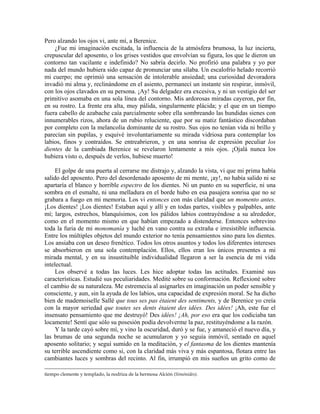 Pero alzando los ojos vi, ante mí, a Berenice.
¿Fue mi imaginación excitada, la influencia de la atmósfera brumosa, la luz incierta,
crepuscular del aposento, o los grises vestidos que envolvían su figura, los que le dieron un
contorno tan vacilante e indefinido? No sabría decirlo. No profirió una palabra y yo por
nada del mundo hubiera sido capaz de pronunciar una sílaba. Un escalofrío helado recorrió
mi cuerpo; me oprimió una sensación de intolerable ansiedad; una curiosidad devoradora
invadió mi alma y, reclinándome en el asiento, permanecí un instante sin respirar, inmóvil,
con los ojos clavados en su persona. ¡Ay! Su delgadez era excesiva, y ni un vestigio del ser
primitivo asomaba en una sola línea del contorno. Mis ardorosas miradas cayeron, por fin,
en su rostro. La frente era alta, muy pálida, singularmente plácida; y el que en un tiempo
fuera cabello de azabache caía parcialmente sobre ella sombreando las hundidas sienes con
innumerables rizos, ahora de un rubio reluciente, que por su matiz fantástico discordaban
por completo con la melancolía dominante de su rostro. Sus ojos no tenían vida ni brillo y
parecían sin pupilas, y esquivé involuntariamente su mirada vidriosa para contemplar los
labios, finos y contraídos. Se entreabrieron, y en una sonrisa de expresión peculiar los
dientes de la cambiada Berenice se revelaron lentamente a mis ojos. ¡Ojalá nunca los
hubiera visto o, después de verlos, hubiese muerto!
El golpe de una puerta al cerrarse me distrajo y, alzando la vista, vi que mi prima había
salido del aposento. Pero del desordenado aposento de mi mente, ¡ay!, no había salido ni se
apartaría el blanco y horrible espectro de los dientes. Ni un punto en su superficie, ni una
sombra en el esmalte, ni una melladura en el borde hubo en esa pasajera sonrisa que no se
grabara a fuego en mi memoria. Los vi entonces con más claridad que un momento antes.
¡Los dientes! ¡Los dientes! Estaban aquí y allí y en todas partes, visibles y palpables, ante
mí; largos, estrechos, blanquísimos, con los pálidos labios contrayéndose a su alrededor,
como en el momento mismo en que habían empezado a distenderse. Entonces sobrevino
toda la furia de mi monomanía y luché en vano contra su extraña e irresistible influencia.
Entre los múltiples objetos del mundo exterior no tenía pensamientos sino para los dientes.
Los ansiaba con un deseo frenético. Todos los otros asuntos y todos los diferentes intereses
se absorbieron en una sola contemplación. Ellos, ellos eran los únicos presentes a mi
mirada mental, y en su insustituible individualidad llegaron a ser la esencia de mi vida
intelectual.
Los observé a todas las luces. Les hice adoptar todas las actitudes. Examiné sus
características. Estudié sus peculiaridades. Medité sobre su conformación. Reflexioné sobre
el cambio de su naturaleza. Me estremecía al asignarles en imaginación un poder sensible y
consciente, y aun, sin la ayuda de los labios, una capacidad de expresión moral. Se ha dicho
bien de mademoiselle Sallé que tous ses pas étaient des sentiments, y de Berenice yo creía
con la mayor seriedad que toutes ses dents étaient des idées. Des idées! ¡Ah, este fue el
insensato pensamiento que me destruyó! Des idées! ¡Ah, por eso era que los codiciaba tan
locamente! Sentí que sólo su posesión podía devolverme la paz, restituyéndome a la razón.
Y la tarde cayó sobre mí, y vino la oscuridad, duró y se fue, y amaneció el nuevo día, y
las brumas de una segunda noche se acumularon y yo seguía inmóvil, sentado en aquel
aposento solitario; y seguí sumido en la meditación, y el fantasma de los dientes mantenía
su terrible ascendiente como si, con la claridad más viva y más espantosa, flotara entre las
cambiantes luces y sombras del recinto. Al fin, irrumpió en mis sueños un grito como de
tiempo clemente y templado, la nodriza de la hermosa Alción (Simónides).
 