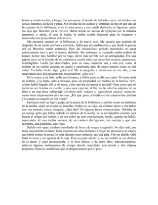 horror y consternación, y luego, tras una pausa, el sonido de turbadas voces, mezcladas con
sordos lamentos de dolor y pena. Me levanté de mi asiento y, abriendo de par en par una de
las puertas de la biblioteca, vi en la antecámara a una criada deshecha en lágrimas, quien
me dijo que Berenice ya no existía. Había tenido un acceso de epilepsia por la mañana
temprano, y ahora, al caer la noche, la tumba estaba dispuesta para su ocupante y
terminados los preparativos del entierro.
Me encontré sentado en la biblioteca y de nuevo solo. Me parecía que acababa de
despertar de un sueño confuso y excitante. Sabía que era medianoche y que desde la puesta
del sol Berenice estaba enterrada. Pero del melancólico período intermedio no tenía
conocimiento real o, por lo menos, definido. Sin embargo, su recuerdo estaba repleto de
horror, horror más horrible por lo vago, terror más terrible por su ambigüedad. Era una
página atroz en la historia de mi existencia, escrita toda con recuerdos oscuros, espantosos,
ininteligibles. Luché por descifrarlos, pero en vano, mientras una y otra vez, como el
espíritu de un sonido ausente, un agudo y penetrante grito de mujer parecía sonar en mis
oídos. Yo había hecho algo. ¿Qué era? Me lo pregunté a mí mismo en voz alta, y los
susurrantes ecos del aposento me respondieron: ¿Qué era?
En la mesa, a mi lado, ardía una lámpara, y había junto a ella una cajita. No tenía nada
de notable, y la había visto a menudo, pues era propiedad del médico de la familia. Pero,
¿cómo había llegado allí, a mi mesa, y por qué me estremecí al mirarla? Eran cosas que no
merecían ser tenidas en cuenta, y mis ojos cayeron, al fin, en las abiertas páginas de un
libro y en una frase subrayada: Dicebant mihi sedales si sepulchrum amicae visitarem,
curas meas aliquantulum fore levatas. ¿Por qué, pues, al leerlas se me erizaron los cabellos
y la sangre se congeló en mis venas?
Entonces sonó un ligero golpe en la puerta de la biblioteca y, pálido como un habitante
de la tumba, entró un criado de puntillas. Había en sus ojos un violento terror y me habló
con voz trémula, ronca, ahogada. ¿Qué dijo? Oí algunas frases entrecortadas. Hablaba de
un salvaje grito que había turbado el silencio de la noche, de la servidumbre reunida para
buscar el origen del sonido, y su voz cobró un tono espeluznante, nítido, cuando me habló,
susurrando, de una tumba violada, de un cadáver desfigurado, sin mortaja y que aún
respiraba, aún palpitaba, aún vivía.
Señaló mis ropas: estaban manchadas de barro, de sangre coagulada. No dije nada; me
tomó suavemente la mano: tenía manchas de uñas humanas. Dirigió mi atención a un objeto
que había contra la pared; lo miré durante unos minutos: era una pala. Con un alarido salté
hasta la mesa y me apoderé de la caja. Pero no pude abrirla, y en mi temblor se me deslizó
de la mano, y cayó pesadamente, y se hizo añicos; y de entre ellos, entrechocándose,
rodaron algunos instrumentos de cirugía dental, mezclados con treinta y dos objetos
pequeños, blancos, marfilinos, que se desparramaron por el piso.
 