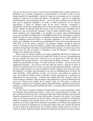 veía que las facciones de Ligeia no eran de una regularidad clásica, aunque sentía que su
hermosura era, en verdad, «exquisita» y percibía mucho de «extraño» en ella, en vano
intenté descubrir la irregularidad y rastrear el origen de mi percepción de lo «extraño».
Examiné el contorno de su frente alta, pálida: era impecable —¡qué fría en verdad esta
palabra aplicada a una majestad tan divina!— por la piel, que rivalizaba con el marfil más
puro, por la imponente amplitud y la calma, la noble prominencia de las regiones
superciliares; y luego los cabellos, como ala de cuervo, lustrosos, exuberantes y
naturalmente rizados que demostraban toda la fuerza del epíteto homérico: «cabellera de
jacinto». Miraba el delicado diseño de la nariz y sólo en los graciosos medallones de los
hebreos he visto una perfección semejante. Tenía la misma superficie plena y suave, la
misma tendencia casi imperceptible a ser aguileña, las mismas aletas armoniosamente
curvas, que revelaban un espíritu libre. Contemplaba la dulce boca. Allí estaba en verdad el
triunfo de todas las cosas celestiales: la magnífica sinuosidad del breve labio superior, la
suave, voluptuosa calma del inferior, los hoyuelos juguetones y el color expresivo; los
dientes, que reflejaban con un brillo casi sorprendente los rayos de la luz bendita que caían
sobre ellos en la más serena y plácida y, sin embargo, radiante, triunfal de todas las
sonrisas. Analizaba la forma del mentón y también aquí encontraba la noble amplitud, la
suavidad y la majestad, la plenitud y la espiritualidad de los griegos, el contorno que el dios
Apolo reveló tan sólo en sueños a Cleomenes, el hijo del ateniense. Y entonces me
asomaba a los grandes ojos de Ligeia.
Para los ojos no tenemos modelos en la remota antigüedad. Quizá fuera, también, que
en los de mi amada yacía el secreto al cual alude lord Verulam. Eran, creo, más grandes que
los ojos comunes de nuestra raza, más que los de las gacelas de la tribu del valle de
Nourjahad. Pero sólo por instantes —en los momentos de intensa excitación— se hacía más
notable esta peculiaridad de Ligeia. Y en tales ocasiones su belleza —quizá la veía así mi
imaginación ferviente— era la de los seres que están por encima o fuera de la tierra, la
belleza de la fabulosa hurí de los turcos. Los ojos eran del negro más brillante, velados por
oscuras y largas pestañas. Las cejas, de diseño levemente irregular, eran del mismo color.
Sin embargo, lo «extraño» que encontraba en sus ojos era independiente de su forma, del
color, del brillo, y debía atribuirse, al cabo, a la expresión. ¡Ah, palabra sin sentido tras
cuya vasta latitud de simple sonido se atrinchera nuestra ignorancia de lo espiritual! La
expresión de los ojos de Ligeia... ¡Cuántas horas medité sobre ella! ¡Cuántas noches de
verano luché por sondearla! ¿Qué era aquello, más profundo que el pozo de Demócrito que
yacía en el fondo de las pupilas de mi amada? ¿Qué era? Me poseía la pasión de
descubrirlo. ¡Aquellos ojos! ¡Aquellas grandes, aquellas brillantes, aquellas divinas pupilas!
Llegaron a ser para mí las estrellas gemelas de Leda, y yo era para ellas el más fervoroso de
los astrólogos.
No hay, entre las muchas anomalías incomprensibles de la ciencia psicológica, punto
más atrayente, más excitante que el hecho —nunca, creo, mencionado por las escuelas— de
que en nuestros intentos por traer a la memoria algo largo tiempo olvidado, con frecuencia
llegamos a encontrarnos al borde mismo del recuerdo, sin poder, al fin, asirlo. Y así cuántas
veces, en mi intenso examen de los ojos de Ligeia, sentí que me acercaba al conocimiento
cabal de su expresión, me acercaba, aún no era mío, y al fin desaparecía por completo. Y
(¡extraño, ah, el más extraño de los misterios!) encontraba en los objetos más comunes del
universo un círculo de analogías con esa expresión. Quiero decir que, después del período
en que la belleza de Ligeia penetró en mi espíritu, donde moraba como en un altar, yo
extraía de muchos objetos del mundo material un sentimiento semejante al que provocaban,
 
