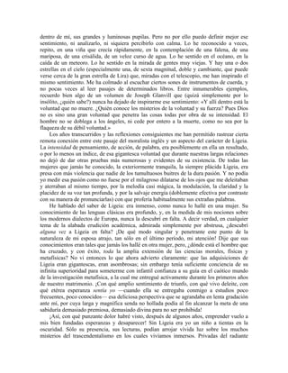 dentro de mí, sus grandes y luminosas pupilas. Pero no por ello puedo definir mejor ese
sentimiento, ni analizarlo, ni siquiera percibirlo con calma. Lo he reconocido a veces,
repito, en una viña que crecía rápidamente, en la contemplación de una falena, de una
mariposa, de una crisálida, de un veloz curso de agua. Lo he sentido en el océano, en la
caída de un meteoro. Lo he sentido en la mirada de gentes muy viejas. Y hay una o dos
estrellas en el cielo (especialmente una, de sexta magnitud, doble y cambiante, que puede
verse cerca de la gran estrella de Lira) que, miradas con el telescopio, me han inspirado el
mismo sentimiento. Me ha colmado al escuchar ciertos sones de instrumentos de cuerda, y
no pocas veces al leer pasajes de determinados libros. Entre innumerables ejemplos,
recuerdo bien algo de un volumen de Joseph Glanvill que (quizá simplemente por lo
insólito, ¿quién sabe?) nunca ha dejado de inspirarme ese sentimiento: «Y allí dentro está la
voluntad que no muere. ¿Quién conoce los misterios de la voluntad y su fuerza? Pues Dios
no es sino una gran voluntad que penetra las cosas todas por obra de su intensidad. El
hombre no se doblega a los ángeles, ni cede por entero a la muerte, como no sea por la
flaqueza de su débil voluntad.»
Los años transcurridos y las reflexiones consiguientes me han permitido rastrear cierta
remota conexión entre este pasaje del moralista inglés y un aspecto del carácter de Ligeia.
La intensidad de pensamiento, de acción, de palabra, era posiblemente en ella un resultado,
o por lo menos un índice, de esa gigantesca voluntad que durante nuestras largas relaciones
no dejó de dar otras pruebas más numerosas y evidentes de su existencia. De todas las
mujeres que jamás he conocido, la exteriormente tranquila, la siempre plácida Ligeia, era
presa con más violencia que nadie de los tumultuosos buitres de la dura pasión. Y no podía
yo medir esa pasión como no fuese por el milagroso dilatarse de los ojos que me deleitaban
y aterraban al mismo tiempo, por la melodía casi mágica, la modulación, la claridad y la
placidez de su voz tan profunda, y por la salvaje energía (doblemente efectiva por contraste
con su manera de pronunciarlas) con que profería habitualmente sus extrañas palabras.
He hablado del saber de Ligeia: era inmenso, como nunca lo hallé en una mujer. Su
conocimiento de las lenguas clásicas era profundo, y, en la medida de mis nociones sobre
los modernos dialectos de Europa, nunca la descubrí en falta. A decir verdad, en cualquier
tema de la alabada erudición académica, admirada simplemente por abstrusa, ¿descubrí
alguna vez a Ligeia en falta? ¡De qué modo singular y penetrante este punto de la
naturaleza de mi esposa atrajo, tan sólo en el último período, mi atención! Dije que sus
conocimientos eran tales que jamás los hallé en otra mujer, pero, ¿dónde está el hombre que
ha cruzado, y con éxito, toda la amplia extensión de las ciencias morales, físicas y
metafísicas? No vi entonces lo que ahora advierto claramente: que las adquisiciones de
Ligeia eran gigantescas, eran asombrosas; sin embargo tenía suficiente conciencia de su
infinita superioridad para someterme con infantil confianza a su guía en el caótico mundo
de la investigación metafísica, a la cual me entregué activamente durante los primeros años
de nuestro matrimonio. ¡Con qué amplio sentimiento de triunfo, con qué vivo deleite, con
qué etérea esperanza sentía yo —cuando ella se entregaba conmigo a estudios poco
frecuentes, poco conocidos— esa deliciosa perspectiva que se agrandaba en lenta gradación
ante mí, por cuya larga y magnífica senda no hollada podía al fin alcanzar la meta de una
sabiduría demasiado premiosa, demasiado divina para no ser prohibida!
¡Así, con qué punzante dolor habré visto, después de algunos años, emprender vuelo a
mis bien fundadas esperanzas y desaparecer! Sin Ligeia era yo un niño a tientas en la
oscuridad. Sólo su presencia, sus lecturas, podían arrojar vívida luz sobre los muchos
misterios del trascendentalismo en los cuales vivíamos inmersos. Privadas del radiante
 