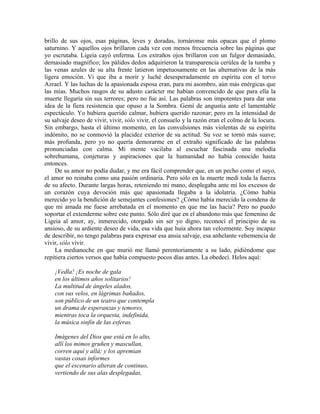 brillo de sus ojos, esas páginas, leves y doradas, tornáronse más opacas que el plomo
saturnino. Y aquellos ojos brillaron cada vez con menos frecuencia sobre las páginas que
yo escrutaba. Ligeia cayó enferma. Los extraños ojos brillaron con un fulgor demasiado,
demasiado magnífico; los pálidos dedos adquirieron la transparencia cerúlea de la tumba y
las venas azules de su alta frente latieron impetuosamente en las alternativas de la más
ligera emoción. Vi que iba a morir y luché desesperadamente en espíritu con el torvo
Azrael. Y las luchas de la apasionada esposa eran, para mi asombro, aún más enérgicas que
las mías. Muchos rasgos de su adusto carácter me habían convencido de que para ella la
muerte llegaría sin sus terrores; pero no fue así. Las palabras son impotentes para dar una
idea de la fiera resistencia que opuso a la Sombra. Gemí de angustia ante el lamentable
espectáculo. Yo hubiera querido calmar, hubiera querido razonar; pero en la intensidad de
su salvaje deseo de vivir, vivir, sólo vivir, el consuelo y la razón eran el colmo de la locura.
Sin embargo, hasta el último momento, en las convulsiones más violentas de su espíritu
indómito, no se conmovió la placidez exterior de su actitud. Su voz se tornó más suave;
más profunda, pero yo no quería demorarme en el extraño significado de las palabras
pronunciadas con calma. Mi mente vacilaba al escuchar fascinada una melodía
sobrehumana, conjeturas y aspiraciones que la humanidad no había conocido hasta
entonces.
De su amor no podía dudar, y me era fácil comprender que, en un pecho como el suyo,
el amor no reinaba como una pasión ordinaria. Pero sólo en la muerte medí toda la fuerza
de su afecto. Durante largas horas, reteniendo mi mano, desplegaba ante mí los excesos de
un corazón cuya devoción más que apasionada llegaba a la idolatría. ¿Cómo había
merecido yo la bendición de semejantes confesiones? ¿Cómo había merecido la condena de
que mi amada me fuese arrebatada en el momento en que me las hacía? Pero no puedo
soportar el extenderme sobre este punto. Sólo diré que en el abandono más que femenino de
Ligeia al amor, ay, inmerecido, otorgado sin ser yo digno, reconocí el principio de su
ansioso, de su ardiente deseo de vida, esa vida que huía ahora tan velozmente. Soy incapaz
de describir, no tengo palabras para expresar esa ansia salvaje, esa anhelante vehemencia de
vivir, sólo vivir.
La medianoche en que murió me llamó perentoriamente a su lado, pidiéndome que
repitiera ciertos versos que había compuesto pocos días antes. La obedecí. Helos aquí:
¡Vedla! ¡Es noche de gala
en los últimos años solitarios!
La multitud de ángeles alados,
con sus velos, en lágrimas bañados,
son público de un teatro que contempla
un drama de esperanzas y temores,
mientras toca la orquesta, indefinida,
la música sinfín de las esferas.
Imágenes del Dios que está en lo alto,
allí los mimos gruñen y mascullan,
corren aquí y allá; y los apremian
vastas cosas informes
que el escenario alteran de continuo,
vertiendo de sus alas desplegadas,
 