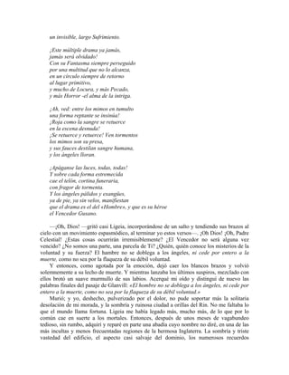 un invisible, largo Sufrimiento.
¡Este múltiple drama ya jamás,
jamás será olvidado!
Con su Fantasma siempre perseguido
por una multitud que no lo alcanza,
en un círculo siempre de retorno
al lugar primitivo,
y mucho de Locura, y más Pecado,
y más Horror -el alma de la intriga.
¡Ah, ved: entre los mimos en tumulto
una forma reptante se insinúa!
¡Roja como la sangre se retuerce
en la escena desnuda!
¡Se retuerce y retuerce! Ven tormentos
los mimos son su presa,
y sus fauces destilan sangre humana,
y los ángeles lloran.
¡Apáganse las luces, todas, todas!
Y sobre cada forma estremecida
cae el telón, cortina funeraria,
con fragor de tormenta.
Y los ángeles pálidos y exangües,
ya de pie, ya sin velos, manifiestan
que el drama es el del «Hombre», y que es su héroe
el Vencedor Gusano.
—¡Oh, Dios! —gritó casi Ligeia, incorporándose de un salto y tendiendo sus brazos al
cielo con un movimiento espasmódico, al terminar yo estos versos—. ¡Oh Dios! ¡Oh, Padre
Celestial! ¿Estas cosas ocurrirán irremisiblemente? ¿El Vencedor no será alguna vez
vencido? ¿No somos una parte, una parcela de Ti? ¿Quién, quién conoce los misterios de la
voluntad y su fuerza? El hambre no se doblega a los ángeles, ni cede por entero a la
muerte, como no sea por la flaqueza de su débil voluntad.
Y entonces, como agotada por la emoción, dejó caer los blancos brazos y volvió
solemnemente a su lecho de muerte. Y mientras lanzaba los últimos suspiros, mezclado con
ellos brotó un suave murmullo de sus labios. Acerqué mi oído y distinguí de nuevo las
palabras finales del pasaje de Glanvill: «El hombre no se doblega a los ángeles, ni cede por
entero a la muerte, como no sea por la flaqueza de su débil voluntad.»
Murió; y yo, deshecho, pulverizado por el dolor, no pude soportar más la solitaria
desolación de mi morada, y la sombría y ruinosa ciudad a orillas del Rin. No me faltaba lo
que el mundo llama fortuna. Ligeia me había legado más, mucho más, de lo que por lo
común cae en suerte a los mortales. Entonces, después de unos meses de vagabundeo
tedioso, sin rumbo, adquirí y reparé en parte una abadía cuyo nombre no diré, en una de las
más incultas y menos frecuentadas regiones de la hermosa Inglaterra. La sombría y triste
vastedad del edificio, el aspecto casi salvaje del dominio, los numerosos recuerdos
 