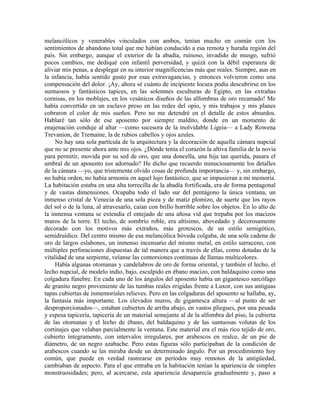 melancólicos y venerables vinculados con ambos, tenían mucho en común con los
sentimientos de abandono total que me habían conducido a esa remota y huraña región del
país. Sin embargo, aunque el exterior de la abadía, ruinoso, invadido de musgo, sufrió
pocos cambios, me dediqué con infantil perversidad, y quizá con la débil esperanza de
aliviar mis penas, a desplegar en su interior magnificencias más que reales. Siempre, aun en
la infancia, había sentido gusto por esas extravagancias, y entonces volvieron como una
compensación del dolor. ¡Ay, ahora sé cuánto de incipiente locura podía descubrirse en los
suntuosos y fantásticos tapices, en las solemnes esculturas de Egipto, en las extrañas
cornisas, en los moblajes, en los vesánicos diseños de las alfombras de oro recamado! Me
había convertido en un esclavo preso en las redes del opio, y mis trabajos y mis planes
cobraron el color de mis sueños. Pero no me detendré en el detalle de estos absurdos.
Hablaré tan sólo de ese aposento por siempre maldito, donde en un momento de
enajenación conduje al altar —como sucesora de la inolvidable Ligeia— a Lady Rowena
Trevanion, de Tremaine, la de rubios cabellos y ojos azules.
No hay una sola partícula de la arquitectura y la decoración de aquella cámara nupcial
que no se presente ahora ante mis ojos. ¿Dónde tenía el corazón la altiva familia de la novia
para permitir, movida por su sed de oro, que una doncella, una hija tan querida, pasara el
umbral de un aposento tan adornado? He dicho que recuerdo minuciosamente los detalles
de la cámara —yo, que tristemente olvido cosas de profunda importancia— y, sin embargo,
no había orden, no había armonía en aquel lujo fantástico, que se impusieran a mi memoria.
La habitación estaba en una alta torrecilla de la abadía fortificada, era de forma pentagonal
y de vastas dimensiones. Ocupaba todo el lado sur del pentágono la única ventana, un
inmenso cristal de Venecia de una sola pieza y de matiz plomizo, de suerte que los rayos
del sol o de la luna, al atravesarlo, caían con brillo horrible sobre los objetos. En lo alto de
la inmensa ventana se extendía el entejado de una añosa vid que trepaba por los macizos
muros de la torre. El techo, de sombrío roble, era altísimo, abovedado y decorosamente
decorado con los motivos más extraños, más grotescos, de un estilo semigótico,
semidruídico. Del centro mismo de esa melancólica bóveda colgaba, de una sola cadena de
oro de largos eslabones, un inmenso incensario del mismo metal, en estilo sarraceno, con
múltiples perforaciones dispuestas de tal manera que a través de ellas, como dotadas de la
vitalidad de una serpiente, veíanse las contorsiones continuas de llamas multicolores.
Había algunas otomanas y candelabros de oro de forma oriental, y también el lecho, el
lecho nupcial, de modelo indio, bajo, esculpido en ébano macizo, con baldaquino como una
colgadura fúnebre. En cada uno de los ángulos del aposento había un gigantesco sarcófago
de granito negro proveniente de las tumbas reales erigidas frente a Luxor, con sus antiguas
tapas cubiertas de inmemoriales relieves. Pero en las colgaduras del aposento se hallaba, ay,
la fantasía más importante. Los elevados muros, de gigantesca altura —al punto de ser
desproporcionados—, estaban cubiertos de arriba abajo, en vastos pliegues, por una pesada
y espesa tapicería, tapicería de un material semejante al de la alfombra del piso, la cubierta
de las otomanas y el lecho de ébano, del baldaquino y de las suntuosas volutas de los
cortinajes que velaban parcialmente la ventana. Este material era el más rico tejido de oro,
cubierto íntegramente, con intervalos irregulares, por arabescos en realce, de un pie de
diámetro, de un negro azabache. Pero estas figuras sólo participaban de la condición de
arabescos cuando se las miraba desde un determinado ángulo. Por un procedimiento hoy
común, que puede en verdad rastrearse en períodos muy remotos de la antigüedad,
cambiaban de aspecto. Para el que entraba en la habitación tenían la apariencia de simples
monstruosidades; pero, al acercarse, esta apariencia desaparecía gradualmente y, paso a
 