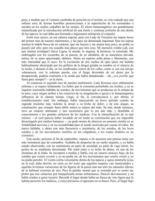 paso, a medida que el visitante cambiaba de posición en el recinto, se veía rodeado por una
infinita serie de formas horribles pertenecientes a la superstición de los normandos o
nacidas en los sueños culpables de los monjes. El efecto fantasmagórico era grandemente
intensificado por la introducción artificial de una fuerte y continua corriente de aire detrás
de los tapices, la cual daba una horrenda e inquietante animación al conjunto.
Entre esos muros, en esa cámara nupcial, pasé con Lady de Tremaine las impías horas
del primer mes de nuestro matrimonio, y las pasé sin demasiada inquietud. Que mi esposa
temiera la índole hosca de mi carácter, que me huyera y me amara muy poco, no podía yo
pasarlo por alto; pero me causaba más placer que otra cosa. Mi memoria volaba (¡ah, con
qué intensa nostalgia!) hacia Ligeia, la amada, la augusta, la hermosa, la enterrada. Me
embriagaba con los recuerdos de su pureza, de su sabiduría, de su naturaleza elevada,
etérea, de su amor apasionado, idólatra. Ahora mi espíritu ardía plena y libremente, con
más intensidad que el suyo. En la excitación de mis sueños de opio (pues me hallaba
habitualmente aherrojado por los grilletes de la droga) gritaba su nombre en el silencio de
la noche, o durante el día, en los sombreados retiros de los valles, como si con esa salvaje
vehemencia, con la solemne pasión, con el fuego devorador de mi deseo por la
desaparecida, pudiera restituirla a la senda que había abandonado —ah, ¿era posible que
fuese para siempre?— en la tierra.
Al comenzar el segundo mes de nuestro matrimonio, Lady Rowena cayó súbitamente
enferma y se repuso lentamente. La fiebre que la consumía perturbaba sus noches, y en su
inquieto semisueño hablaba de sonidos, de movimientos que se producían en la cámara de
la torre, cuyo origen atribuí a los extravíos de su imaginación o quizá a la fantasmagórica
influencia de la cámara misma. Llegó, al fin, la convalecencia y, por último, el
restablecimiento total. Sin embargo, había transcurrido un breve período cuando un
segundo trastorno más violento la arrojó a su lecho de dolor; y de este ataque, su
constitución, que siempre fuera débil, nunca se repuso del todo. Su mal, desde entonces,
tuvo un carácter alarmante y una recurrencia que lo era aún más, y desafiaba el
conocimiento y los grandes esfuerzos de los médicos. Con la intensificación de su mal
crónico —el cual parecía haber invadido de tal modo su constitución que era imposible
desarraigarlo por medios humanos—, no pude menos de observar un aumento similar en su
irritabilidad nerviosa y en su excitabilidad para el miedo motivado por causas triviales. De
nuevo hablaba, y ahora con más frecuencia e insistencia, de los sonidos, de los leves
sonidos y de los movimientos insólitos en las colgaduras, a los cuales aludiera en un
comienzo.
Una noche, próximo el fin de septiembre, impuso a mi atención este penoso tema con
más insistencia que de costumbre. Acababa de despertar de un sueño inquieto, y yo había
estado observando, con un sentimiento en parte de ansiedad, en parte de vago terror, los
gestos de su semblante descarnado. Me senté junto a su lecho de ébano, en una de las
otomanas de la India. Se incorporó a medias y habló, con un susurro ansioso, bajo, de los
sonidos que estaba oyendo y yo no podía oír, de los movimientos que estaba viendo y yo
no podía percibir. El viento corría velozmente detrás de los tapices y quise mostrarle (cosa
en la cual, debo decirlo, no creía yo del todo) que aquellos suspiros casi inarticulados y
aquellas levísimas variaciones de las figuras de la pared eran tan sólo los naturales efectos
de la habitual corriente de aire. Pero la palidez mortal que se extendió por su rostro me
probó que mis esfuerzos por tranquilizarla serían infructuosos. Pareció desvanecerse y no
había criados a quien recurrir. Recordé el lugar donde había un frasco de vino ligero que le
habían prescrito los médicos, y crucé presuroso el aposento en su busca. Pero, al llegar bajo
 