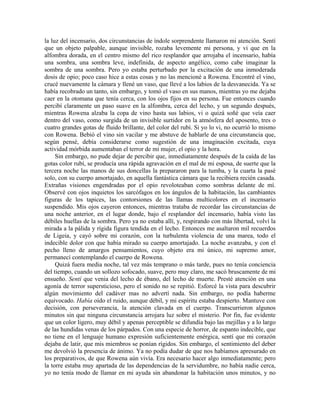 la luz del incensario, dos circunstancias de índole sorprendente llamaron mi atención. Sentí
que un objeto palpable, aunque invisible, rozaba levemente mi persona, y vi que en la
alfombra dorada, en el centro mismo del rico resplandor que arrojaba el incensario, había
una sombra, una sombra leve, indefinida, de aspecto angélico, como cabe imaginar la
sombra de una sombra. Pero yo estaba perturbado por la excitación de una inmoderada
dosis de opio; poco caso hice a estas cosas y no las mencioné a Rowena. Encontré el vino,
crucé nuevamente la cámara y llené un vaso, que llevé a los labios de la desvanecida. Ya se
había recobrado un tanto, sin embargo, y tomó el vaso en sus manos, mientras yo me dejaba
caer en la otomana que tenía cerca, con los ojos fijos en su persona. Fue entonces cuando
percibí claramente un paso suave en la alfombra, cerca del lecho, y un segundo después,
mientras Rowena alzaba la copa de vino hasta sus labios, vi o quizá soñé que veía caer
dentro del vaso, como surgida de un invisible surtidor en la atmósfera del aposento, tres o
cuatro grandes gotas de fluido brillante, del color del rubí. Si yo lo vi, no ocurrió lo mismo
con Rowena. Bebió el vino sin vacilar y me abstuve de hablarle de una circunstancia que,
según pensé, debía considerarse como sugestión de una imaginación excitada, cuya
actividad mórbida aumentaban el terror de mi mujer, el opio y la hora.
Sin embargo, no pude dejar de percibir que, inmediatamente después de la caída de las
gotas color rubí, se producía una rápida agravación en el mal de mi esposa, de suerte que la
tercera noche las manos de sus doncellas la prepararon para la tumba, y la cuarta la pasé
solo, con su cuerpo amortajado, en aquella fantástica cámara que la recibiera recién casada.
Extrañas visiones engendradas por el opio revoloteaban como sombras delante de mí.
Observé con ojos inquietos los sarcófagos en los ángulos de la habitación, las cambiantes
figuras de los tapices, las contorsiones de las llamas multicolores en el incensario
suspendido. Mis ojos cayeron entonces, mientras trataba de recordar las circunstancias de
una noche anterior, en el lugar donde, bajo el resplandor del incensario, había visto las
débiles huellas de la sombra. Pero ya no estaba allí, y, respirando con más libertad, volví la
mirada a la pálida y rígida figura tendida en el lecho. Entonces me asaltaron mil recuerdos
de Ligeia, y cayó sobre mi corazón, con la turbulenta violencia de una marea, todo el
indecible dolor con que había mirado su cuerpo amortajado. La noche avanzaba, y con el
pecho lleno de amargos pensamientos, cuyo objeto era mi único, mi supremo amor,
permanecí contemplando el cuerpo de Rowena.
Quizá fuera media noche, tal vez más temprano o más tarde, pues no tenía conciencia
del tiempo, cuando un sollozo sofocado, suave, pero muy claro, me sacó bruscamente de mi
ensueño. Sentí que venia del lecho de ébano, del lecho de muerte. Presté atención en una
agonía de terror supersticioso, pero el sonido no se repitió. Esforcé la vista para descubrir
algún movimiento del cadáver mas no advertí nada. Sin embargo, no podía haberme
equivocado. Había oído el ruido, aunque débil, y mi espíritu estaba despierto. Mantuve con
decisión, con perseverancia, la atención clavada en el cuerpo. Transcurrieron algunos
minutos sin que ninguna circunstancia arrojara luz sobre el misterio. Por fin, fue evidente
que un color ligero, muy débil y apenas perceptible se difundía bajo las mejillas y a lo largo
de las hundidas venas de los párpados. Con una especie de horror, de espanto indecible, que
no tiene en el lenguaje humano expresión suficientemente enérgica, sentí que mi corazón
dejaba de latir, que mis miembros se ponían rígidos. Sin embargo, el sentimiento del deber
me devolvió la presencia de ánimo. Ya no podía dudar de que nos habíamos apresurado en
los preparativos, de que Rowena aún vivía. Era necesario hacer algo inmediatamente; pero
la torre estaba muy apartada de las dependencias de la servidumbre, no había nadie cerca,
yo no tenía modo de llamar en mi ayuda sin abandonar la habitación unos minutos, y no
 