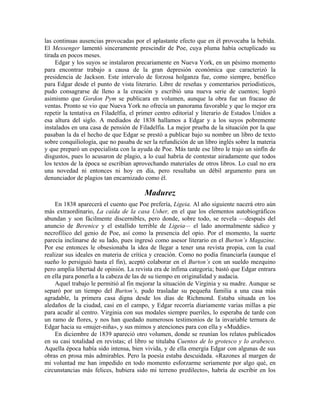 las continuas ausencias provocadas por el aplastante efecto que en él provocaba la bebida.
El Messenger lamentó sinceramente prescindir de Poe, cuya pluma había octuplicado su
tirada en pocos meses.
Edgar y los suyos se instalaron precariamente en Nueva York, en un pésimo momento
para encontrar trabajo a causa de la gran depresión económica que caracterizó la
presidencia de Jackson. Este intervalo de forzosa holganza fue, como siempre, benéfico
para Edgar desde el punto de vista literario. Libre de reseñas y comentarios periodísticos,
pudo consagrarse de lleno a la creación y escribió una nueva serie de cuentos; logró
asimismo que Gordon Pym se publicara en volumen, aunque la obra fue un fracaso de
ventas. Pronto se vio que Nueva York no ofrecía un panorama favorable y que lo mejor era
repetir la tentativa en Filadelfia, el primer centro editorial y literario de Estados Unidos a
esa altura del siglo. A mediados de 1838 hallamos a Edgar y a los suyos pobremente
instalados en una casa de pensión de Filadelfia. La mejor prueba de la situación por la que
pasaban la da el hecho de que Edgar se prestó a publicar bajo su nombre un libro de texto
sobre conquiliología, que no pasaba de ser la refundición de un libro inglés sobre la materia
y que preparó un especialista con la ayuda de Poe. Más tarde ese libro le trajo un sinfín de
disgustos, pues lo acusaron de plagio, a lo cual habría de contestar airadamente que todos
los textos de la época se escribían aprovechando materiales de otros libros. Lo cual no era
una novedad ni entonces ni hoy en día, pero resultaba un débil argumento para un
denunciador de plagios tan encarnizado como él.
Madurez
En 1838 aparecerá el cuento que Poe prefería, Ligeia. Al año siguiente nacerá otro aún
más extraordinario, La caída de la casa Usher, en el que los elementos autobiográficos
abundan y son fácilmente discernibles, pero donde, sobre todo, se revela —después del
anuncio de Berenice y el estallido terrible de Ligeia— el lado anormalmente sádico y
necrofílico del genio de Poe, así como la presencia del opio. Por el momento, la suerte
parecía inclinarse de su lado, pues ingresó como asesor literario en el Burton’s Magazine.
Por ese entonces le obsesionaba la idea de llegar a tener una revista propia, con la cual
realizar sus ideales en materia de crítica y creación. Como no podía financiarla (aunque el
sueño lo persiguió hasta el fin), aceptó colaborar en el Burton’s con un sueldo mezquino
pero amplia libertad de opinión. La revista era de ínfima categoría; bastó que Edgar entrara
en ella para ponerla a la cabeza de las de su tiempo en originalidad y audacia.
Aquel trabajo le permitió al fin mejorar la situación de Virginia y su madre. Aunque se
separó por un tiempo del Burton’s, pudo trasladar su pequeña familia a una casa más
agradable, la primera casa digna desde los días de Richmond. Estaba situada en los
aledaños de la ciudad, casi en el campo, y Edgar recorría diariamente varias millas a pie
para acudir al centro. Virginia con sus modales siempre pueriles, lo esperaba de tarde con
un ramo de flores, y nos han quedado numerosos testimonios de la invariable ternura de
Edgar hacia su «mujer-niña», y sus mimos y atenciones para con ella y «Muddie».
En diciembre de 1839 apareció otro volumen, donde se reunían los relatos publicados
en su casi totalidad en revistas; el libro se titulaba Cuentos de lo grotesco y lo arabesco.
Aquella época había sido intensa, bien vivida, y de ella emergía Edgar con algunas de sus
obras en prosa más admirables. Pero la poesía estaba descuidada. «Razones al margen de
mi voluntad me han impedido en todo momento esforzarme seriamente por algo qué, en
circunstancias más felices, hubiera sido mi terreno predilecto», habría de escribir en los
 
