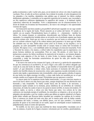 podía aventurarme a salir. Luché solo, pues, en mi intento de volver a la vida el espíritu aún
vacilante. Pero, al cabo de un breve período, fue evidente la recaída, el color desapareció de
los párpados y las mejillas, dejándolos más pálidos que el mármol; los labios estaban
doblemente apretados y contraídos en la espectral expresión de la muerte; una viscosidad y
un frío repulsivos cubrieron rápidamente la superficie del cuerpo, y la habitual rigidez
cadavérica sobrevino de inmediato. Volví a desplomarme con un estremecimiento en el
diván de donde me levantara tan bruscamente y de nuevo me entregué a mis apasionadas
visiones de Ligeia.
Así transcurrió una hora cuando (¿era posible?) advertí por segunda vez un vago sonido
procedente de la región del lecho. Presté atención en el colmo del horror. El sonido se
repitió: era un suspiro. Precipitándome hacia el cadáver, vi —claramente— temblar los
labios. Un minuto después se entreabrían, descubriendo una brillante línea de dientes
nacarados. La estupefacción luchaba ahora en mi pecho con el profundo espanto que hasta
entonces reinara solo. Sentí que mi vista se oscurecía, que mi razón se extraviaba, y sólo
por un violento esfuerzo logré al fin cobrar ánimos para ponerme a la tarea que mi deber
me señalaba una vez más. Había ahora cierto color en la frente, en las mejillas y en la
garganta; un calor perceptible invadía todo el cuerpo; hasta se sentía latir levemente el
corazón. Mi esposa vivía, y con redoblado ardor me entregué a la tarea de resucitarla. Froté
y friccioné las sienes y las manos, y utilicé todos los expedientes que la experiencia y no
pocas lecturas médicas me aconsejaban. Pero en vano. De pronto, el color huyó, las
pulsaciones cesaron, los labios recobraron la expresión de la muerte y, un instante después,
el cuerpo todo adquiría el frío de hielo, el color lívido, la intensa rigidez; el aspecto
consumido y todas las horrendas características de quien ha sido, por muchos días,
habitante de la tumba.
Y de nuevo me sumí en las visiones de Ligeia, y de nuevo (¿y quién ha de sorprenderse
de que me estremezca al escribirlo?), de nuevo llegó a mis oídos un sollozo ahogado que
venía de la zona del lecho de ébano. Mas, ¿a qué detallar el inenarrable horror de aquella
noche? ¿A qué detenerme a relatar cómo, hasta acercarse el momento del alba gris, se
repitió este horrible drama de resurrección; cómo cada espantosa recaída terminaba en una
muerte más rígida y aparentemente más irremediable; cómo cada agonía cobraba el aspecto
de una lucha con algún enemigo invisible, y cómo cada lucha era sucedida por no sé qué
extraño cambio en el aspecto del cuerpo? Permitidme que me apresure a concluir.
La mayor parte de la espantosa noche había transcurrido, y la que estuviera muerta se
movió de nuevo ahora con más fuerza que antes, aunque despertase de una disolución más
horrenda y más irreparable. Yo había cesado hacía rato de luchar o de moverme, y
permanecía rígido sentado en la otomana, presa indefensa de un torbellino de violentas
emociones, de todas las cuales el pavor era quizá la menos terrible, la menos devoradora. El
cadáver, repito, se movía, y ahora con más fuerza que antes. Los colores de la vida
cubrieron con inusitada energía el semblante, los miembros se relajaron y, de no ser por los
párpados aún apretados y por las vendas y paños que daban un aspecto sepulcral a la figura,
podía haber soñado que Rowena había sacudido por completo las cadenas de la muerte.
Pero si entonces no acepté del todo esta idea, por lo menos pude salir de dudas cuando,
levantándose del lecho, a tientas, con débiles pasos, con los ojos cerrados y la manera
peculiar de quien se ha extraviado en un sueño, aquel ser amortajado avanzó osadamente,
palpablemente, hasta el centro del aposento.
No temblé, no me moví, pues una multitud de ideas inexpresables vinculadas con el
aire, la estatura, el porte de la figura cruzaron velozmente por mi cerebro, paralizándome,
 
