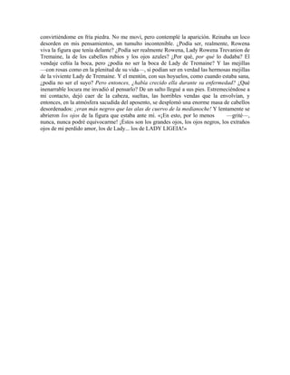convirtiéndome en fría piedra. No me moví, pero contemplé la aparición. Reinaba un loco
desorden en mis pensamientos, un tumulto incontenible. ¿Podía ser, realmente, Rowena
viva la figura que tenía delante? ¿Podía ser realmente Rowena, Lady Rowena Trevanion de
Tremaine, la de los cabellos rubios y los ojos azules? ¿Por qué, por qué lo dudaba? El
vendaje ceñía la boca, pero ¿podía no ser la boca de Lady de Tremaine? Y las mejillas
—con rosas como en la plenitud de su vida—, sí podían ser en verdad las hermosas mejillas
de la viviente Lady de Tremaine. Y el mentón, con sus hoyuelos, como cuando estaba sana,
¿podía no ser el suyo? Pero entonces, ¿había crecido ella durante su enfermedad? ¿Qué
inenarrable locura me invadió al pensarlo? De un salto llegué a sus pies. Estremeciéndose a
mi contacto, dejó caer de la cabeza, sueltas, las horribles vendas que la envolvían, y
entonces, en la atmósfera sacudida del aposento, se desplomó una enorme masa de cabellos
desordenados: ¡eran más negros que las alas de cuervo de la medianoche! Y lentamente se
abrieron los ojos de la figura que estaba ante mí. «¡En esto, por lo menos —grité—,
nunca, nunca podré equivocarme! ¡Éstos son los grandes ojos, los ojos negros, los extraños
ojos de mi perdido amor, los de Lady... los de LADY LIGEIA!»
 
