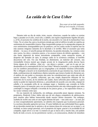 La caída de la Casa Usher
Son coeur est un luth suspendu;
Sitôt qu’on le touche, il résonne.
(DE BÈRANGER)
Durante todo un día de otoño, triste, oscuro, silencioso, cuando las nubes se cernían
bajas y pesadas en el cielo, crucé solo, a caballo, una región singularmente lúgubre del país;
y, al fin, al acercarse las sombras de la noche, me encontré a la vista de la melancólica Casa
Usher. No sé cómo fue, pero a la primera mirada que eché al edificio invadió mi espíritu un
sentimiento de insoportable tristeza. Digo insoportable porque no lo atemperaba ninguno de
esos sentimientos semiagradables por ser poéticos, con los cuales recibe el espíritu aun las
más austeras imágenes naturales de lo desolado o lo terrible. Miré el escenario que tenía
delante —la casa y el sencillo paisaje del dominio, las paredes desnudas, las ventanas como
ojos vacíos, los ralos y siniestros juncos, y los escasos troncos de árboles agostados— con
una fuerte depresión de ánimo únicamente comparable, como sensación terrena, al
despertar del fumador de opio, la amarga caída en la existencia cotidiana, el horrible
descorrerse del velo. Era una frialdad, un abatimiento, un malestar del corazón, una
irremediable tristeza mental que ningún acicate de la imaginación podía desviar hacia
forma alguna de lo sublime. ¿Qué era —me detuve a pensar—, qué era lo que así me
desalentaba en la contemplación de la Casa Usher? Misterio insoluble; y yo no podía luchar
con los sombríos pensamientos que se congregaban a mi alrededor mientras reflexionaba.
Me vi obligado a incurrir en la insatisfactoria conclusión de que mientras hay, fuera de toda
duda, combinaciones de simplísimos objetos naturales que tienen el poder de afectarnos así,
el análisis de este poder se encuentra aún entre las consideraciones que están más allá de
nuestro alcance. Era posible, reflexioné, que una simple disposición diferente de los
elementos de la escena, de los detalles del cuadro, fuera suficiente para modificar o quizá
anular su poder de impresión dolorosa; y, procediendo de acuerdo con esta idea, empujé mi
caballo a la escarpada orilla de un estanque negro y fantástico que extendía su brillo
tranquilo junto a la mansión; pero con un estremecimiento aún más sobrecogedor que antes
contemplé la imagen reflejada e invertida de los juncos grises, y los espectrales troncos, y
las vacías ventanas como ojos.
En esa mansión de melancolía, sin embargo, proyectaba pasar algunas semanas. Su
propietario, Roderick Usher, había sido uno de mis alegres compañeros de adolescencia,
pero muchos años habían transcurrido desde nuestro último encuentro. Sin embargo,
acababa de recibir una carta en una región distinta del país —una carta suya—, la cual, por
su tono exasperadamente apremiante, no admitía otra respuesta que la presencia personal.
La escritura denotaba agitación nerviosa. El autor hablaba de una enfermedad física aguda,
de un desorden mental que le oprimía y de un intenso deseo de verme por ser su mejor y, en
realidad, su único amigo personal, con el propósito de lograr, gracias a la jovialidad de mi
compañía, algún alivio a su mal. La manera en que se decía esto y mucho más, este pedido
hecho de todo corazón, no me permitieron vacilar y, en consecuencia, obedecí de inmediato
 