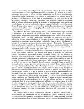 criado de paso furtivo me condujo desde allí, en silencio, a través de varios pasadizos
oscuros e intrincados, hacia el gabinete de su amo. Mucho de lo que encontré en el camino
contribuyó, no sé cómo, a avivar los vagos sentimientos de los cuales he hablado ya.
Mientras los objetos circundantes —los relieves de los cielorrasos, los oscuros tapices de
las paredes, el ébano negro de los pisos y los fantasmagóricos trofeos heráldicos que
rechinaban a mi paso— eran cosas a las cuales, a sus semejantes, estaba acostumbrado
desde la infancia, mientras no cavilaba en reconocer lo familiar que era todo aquello, me
asombraban por lo insólitas las fantasías que esas imágenes habituales provocaban en mí.
En una de las escaleras encontré al médico de la familia. La expresión de su rostro, pensé,
era una mezcla de baja astucia y de perplejidad. El criado abrió entonces una puerta y me
dejó en presencia de su amo.
La habitación donde me hallaba era muy amplia y alta. Tenía ventanas largas, estrechas
y puntiagudas, y a distancia tan grande del piso de roble negro, que resultaban
absolutamente inaccesibles desde dentro. Débiles fulgores de luz carmesí se abrían paso a
través de los cristales enrejados y servían para diferenciar suficientemente los principales
objetos; los ojos, sin embargo, luchaban en vano para alcanzar los más remotos ángulos del
aposento a los huecos del techo abovedado y esculpido. Oscuros tapices colgaban de las
paredes. El moblaje general era profuso, incómodo, antiguo y destartalado. Había muchos
libros e instrumentos musicales en desorden, que no lograban dar ninguna vitalidad a la
escena. Sentí que respiraba una atmósfera de dolor. Un aire de dura, profunda e
irremediable melancolía lo envolvía y penetraba todo.
A mi entrada, Usher se incorporó de un sofá donde estaba tendido cuan largo era y me
recibió con calurosa vivacidad, que mucho tenía, pensé al principio, de cordialidad
excesiva, del esfuerzo obligado del hombre de mundo ennuyé. Pero una mirada a su
semblante me convenció de su perfecta sinceridad. Nos sentamos y, durante unos instantes,
mientras no hablaba, lo observé con un sentimiento en parte de compasión, en parte de
espanto. ¡Seguramente hombre alguno hasta entonces había cambiado tan terriblemente, en
un período tan breve, como Roderick Usher! A duras penas pude llegar a admitir la
identidad del ser exangüe que tenía ante mí, con el compañero de mi adolescencia. Sin
embargo, el carácter de su rostro había sido siempre notable. La tez cadavérica; los ojos,
grandes, líquidos, incomparablemente luminosos; los labios, un tanto finos y muy pálidos,
pero de una curva extraordinariamente hermosa; la nariz, de delicado tipo hebreo, pero de
ventanillas más abiertas de lo que es habitual en ellas; el mentón, finamente modelado,
revelador, en su falta de prominencia, de una falta de energía moral; los cabellos, más
suaves y más tenues que tela de araña: estos rasgos y el excesivo desarrollo de la región
frontal constituían una fisonomía difícil de olvidar. Y ahora la simple exageración del
carácter dominante de esas facciones y de su expresión habitual revelaban un cambio tan
grande, que dudé de la persona con quien estaba hablando. La palidez espectral de la piel,
el brillo milagroso de los ojos, por sobre todas las cosas me sobresaltaron y aun me
aterraron. El sedoso cabello, además, había crecido al descuido y, como en su desordenada
textura de telaraña flotaba más que caía alrededor del rostro, me era imposible, aun
haciendo un esfuerzo, relacionar su enmarañada apariencia con idea alguna de simple
humanidad.
En las maneras de mi amigo me sorprendió encontrar incoherencia, inconsistencia, y
pronto descubrí que era motivada por una serie de débiles y fútiles intentos de vencer un
azoramiento habitual, una excesiva agitación nerviosa. A decir verdad, ya estaba preparado
para algo de esta naturaleza, no menos por su carta que por reminiscencias de ciertos rasgos
 