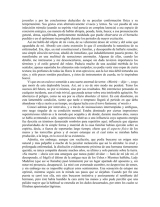 juveniles y por las conclusiones deducidas de su peculiar conformación física y su
temperamento. Sus gestos eran alternativamente vivaces y lentos. Su voz pasaba de una
indecisión trémula (cuando su espíritu vital parecía en completa latencia) a esa especie de
concisión enérgica, esa manera de hablar abrupta, pesada, lenta, hueca; a esa pronunciación
gutural, densa, equilibrada, perfectamente modulada que puede observarse en el borracho
perdido o en el opiómano incorregible durante los períodos de mayor excitación.
Así me habló del objeto de mi visita, de su vehemente deseo de verme y del solaz que
aguardaba de mí. Abordó con cierta extensión lo que él consideraba la naturaleza de su
enfermedad. Era, dijo, un mal constitucional y familiar, y desesperaba de hallarle remedio;
una simple afección nerviosa, añadió de inmediato, que indudablemente pasaría pronto. Se
manifestaba en una multitud de sensaciones anormales. Algunas de ellas, cuando las
detalló, me interesaron y me desconcertaron, aunque sin duda tuvieron importancia los
términos y el estilo general del relato. Padecía mucho de una acuidad mórbida de los
sentidos; apenas soportaba los alimentos más insípidos; no podía vestir sino ropas de cierta
textura; los perfumes de todas las flores le eran opresivos; aun la luz más débil torturaba sus
ojos, y sólo pocos sonidos peculiares, y éstos de instrumentos de cuerda, no le inspiraban
horror.
Vi que era un esclavo sometido a una suerte anormal de terror. «Moriré —dijo—, tengo
que morir de esta deplorable locura. Así, así y no de otro modo me perderé. Temo los
sucesos del futuro, no por sí mismos, sino por sus resultados. Me estremezco pensando en
cualquier incidente, aun el más trivial, que pueda actuar sobre esta intolerable agitación. No
aborrezco el peligro, como no sea por su efecto absoluto: el terror. En este desaliento, en
esta lamentable condición, siento que tarde o temprano llegará el período en que deba
abandonar vida y razón a un tiempo, en alguna lucha con el torvo fantasma: el miedo.»
Conocí además por intervalos, y a través de insinuaciones interrumpidas y ambiguas,
otro rasgo singular de su condición mental. Estaba dominado por ciertas impresiones
supersticiosas relativas a la morada que ocupaba y de donde, durante muchos años, nunca
se había aventurado a salir, supersticiones relativas a una influencia cuya supuesta energía
fue descrita en términos demasiado sombríos para repetirlos aquí; influencia que algunas
peculiaridades de la simple forma y material de la casa familiar habían ejercido sobre su
espíritu, decía, a fuerza de soportarlas largo tiempo; efecto que el aspecto físico de los
muros y las torrecillas grises y el oscuro estanque en el cual éstos se miraban había
producido, a la larga, en la moral de su existencia.
Admitía, sin embargo, aunque con vacilación, que podía buscarse un origen más
natural y más palpable a mucho de la peculiar melancolía que así lo afectaba: la cruel y
prolongada enfermedad, la disolución evidentemente próxima de una hermana tiernamente
querida, su única compañía durante muchos años, su último y solo pariente sobre la tierra.
«Su muerte —decía con una amargura que nunca podré olvidar — hará de mí (de mí, el
desesperado, el frágil) el último de la antigua raza de los Usher.» Mientras hablaba, Lady
Madeline (que así se llamaba) pasó lentamente por un lugar apartado del aposento y, sin
notar mi presencia, desapareció. La miré con extremado asombro, no desprovisto de temor,
y sin embargo me es imposible explicar estos sentimientos. Una sensación de estupor me
oprimió, mientras seguía con la mirada sus pasos que se alejaban. Cuando por fin una
puerta se cerró tras ella, mis ojos buscaron instintiva y ansiosamente el semblante del
hermano, pero éste había hundido la cara entre las manos y sólo pude percibir que una
palidez mayor que la habitual se extendía en los dedos descarnados, por entre los cuales se
filtraban apasionadas lágrimas.
 