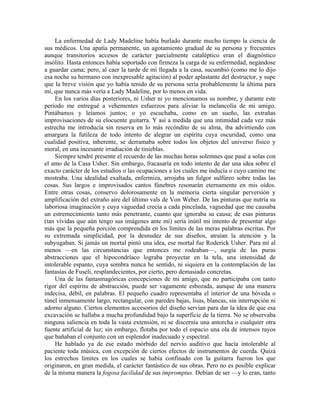 La enfermedad de Lady Madeline había burlado durante mucho tiempo la ciencia de
sus médicos. Una apatía permanente, un agotamiento gradual de su persona y frecuentes
aunque transitorios accesos de carácter parcialmente cataléptico eran el diagnóstico
insólito. Hasta entonces había soportado con firmeza la carga de su enfermedad, negándose
a guardar cama; pero, al caer la tarde de mi llegada a la casa, sucumbió (como me lo dijo
esa noche su hermano con inexpresable agitación) al poder aplastante del destructor, y supe
que la breve visión que yo había tenido de su persona sería probablemente la última para
mí, que nunca más vería a Lady Madeline, por lo menos en vida.
En los varios días posteriores, ni Usher ni yo mencionamos su nombre, y durante este
período me entregué a vehementes esfuerzos para aliviar la melancolía de mi amigo.
Pintábamos y leíamos juntos; o yo escuchaba, como en un sueño, las extrañas
improvisaciones de su elocuente guitarra. Y así a medida que una intimidad cada vez más
estrecha me introducía sin reserva en lo más recóndito de su alma, iba advirtiendo con
amargura la futileza de todo intento de alegrar un espíritu cuya oscuridad, como una
cualidad positiva, inherente, se derramaba sobre todos los objetos del universo físico y
moral, en una incesante irradiación de tinieblas.
Siempre tendré presente el recuerdo de las muchas horas solemnes que pasé a solas con
el amo de la Casa Usher. Sin embargo, fracasaría en todo intento de dar una idea sobre el
exacto carácter de los estudios o las ocupaciones a los cuales me inducía o cuyo camino me
mostraba. Una idealidad exaltada, enfermiza, arrojaba un fulgor sulfúreo sobre todas las
cosas. Sus largos e improvisados cantos fúnebres resonarán eternamente en mis oídos.
Entre otras cosas, conservo dolorosamente en la memoria cierta singular perversión y
amplificación del extraño aire del último vals de Von Weber. De las pinturas que nutría su
laboriosa imaginación y cuya vaguedad crecía a cada pincelada, vaguedad que me causaba
un estremecimiento tanto más penetrante, cuanto que ignoraba su causa; de esas pinturas
(tan vívidas que aún tengo sus imágenes ante mí) sería inútil mi intento de presentar algo
más que la pequeña porción comprendida en los límites de las meras palabras escritas. Por
su extremada simplicidad, por la desnudez de sus diseños, atraían la atención y la
subyugaban. Si jamás un mortal pintó una idea, ese mortal fue Roderick Usher. Para mí al
menos —en las circunstancias que entonces me rodeaban—, surgía de las puras
abstracciones que el hipocondríaco lograba proyectar en la tela, una intensidad de
intolerable espanto, cuya sombra nunca he sentido, ni siquiera en la contemplación de las
fantasías de Fuseli, resplandecientes, por cierto, pero demasiado concretas.
Una de las fantasmagóricas concepciones de mi amigo, que no participaba con tanto
rigor del espíritu de abstracción, puede ser vagamente esbozada, aunque de una manera
indecisa, débil, en palabras. El pequeño cuadro representaba el interior de una bóveda o
túnel inmensamente largo, rectangular, con paredes bajas, lisas, blancas, sin interrupción ni
adorno alguno. Ciertos elementos accesorios del diseño servían para dar la idea de que esa
excavación se hallaba a mucha profundidad bajo la superficie de la tierra. No se observaba
ninguna saliencia en toda la vasta extensión, ni se discernía una antorcha o cualquier otra
fuente artificial de luz; sin embargo, flotaba por todo el espacio una ola de intensos rayos
que bañaban el conjunto con un esplendor inadecuado y espectral.
He hablado ya de ese estado mórbido del nervio auditivo que hacía intolerable al
paciente toda música, con excepción de ciertos efectos de instrumentos de cuerda. Quizá
los estrechos límites en los cuales se había confinado con la guitarra fueron los que
originaron, en gran medida, el carácter fantástico de sus obras. Pero no es posible explicar
de la misma manera la fogosa facilidad de sus impromptus. Debían de ser —y lo eran, tanto
 