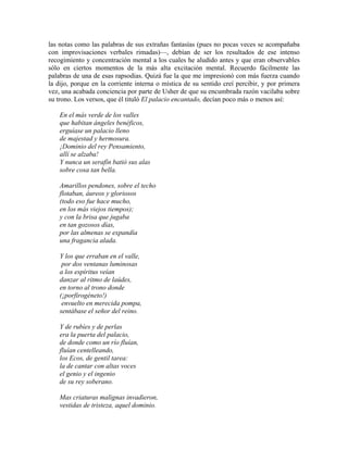 las notas como las palabras de sus extrañas fantasías (pues no pocas veces se acompañaba
con improvisaciones verbales rimadas)—, debían de ser los resultados de ese intenso
recogimiento y concentración mental a los cuales he aludido antes y que eran observables
sólo en ciertos momentos de la más alta excitación mental. Recuerdo fácilmente las
palabras de una de esas rapsodias. Quizá fue la que me impresionó con más fuerza cuando
la dijo, porque en la corriente interna o mística de su sentido creí percibir, y por primera
vez, una acabada conciencia por parte de Usher de que su encumbrada razón vacilaba sobre
su trono. Los versos, que él tituló El palacio encantado, decían poco más o menos así:
En el más verde de los valles
que habitan ángeles benéficos,
erguíase un palacio lleno
de majestad y hermosura.
¡Dominio del rey Pensamiento,
allí se alzaba!
Y nunca un serafín batió sus alas
sobre cosa tan bella.
Amarillos pendones, sobre el techo
flotaban, áureos y gloriosos
(todo eso fue hace mucho,
en los más viejos tiempos);
y con la brisa que jugaba
en tan gozosos días,
por las almenas se expandía
una fragancia alada.
Y los que erraban en el valle,
por dos ventanas luminosas
a los espíritus veían
danzar al ritmo de laúdes,
en torno al trono donde
(¡porfirogéneto!)
envuelto en merecida pompa,
sentábase el señor del reino.
Y de rubíes y de perlas
era la puerta del palacio,
de donde como un río fluían,
fluían centelleando,
los Ecos, de gentil tarea:
la de cantar con altas voces
el genio y el ingenio
de su rey soberano.
Mas criaturas malignas invadieron,
vestidas de tristeza, aquel dominio.
 