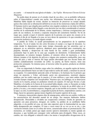 en cuarto —el manual de una iglesia olvidada—, las Vigiliæ Mortuorum Chorum Eclesiæ
Maguntiæ.
No podía dejar de pensar en el extraño ritual de esa obra y en su probable influencia
sobre el hipocondríaco cuando una noche, tras informarme bruscamente de que Lady
Madeline había dejado de existir, declaró su intención de preservar su cuerpo durante
quince días (antes de su inhumación definitiva) en una de las numerosas criptas del edificio.
El humano motivo que alegaba para justificar esta singular conducta no me dejó en libertad
de discutir. El hermano había llegado a esta decisión (así me dijo) considerando el carácter
insólito de la enfermedad de la difunta, ciertas importunas y ansiosas averiguaciones por
parte de sus médicos, la remota y expuesta situación del cementerio familiar. No he de
negar que, cuando evoqué el siniestro aspecto de la persona con quien me cruzara en la
escalera el día de mi llegada a la casa, no tuve deseo de oponerme a lo que consideré una
precaución inofensiva y en modo alguno extraña.
A pedido de Usher, lo ayudé personalmente en los preparativos de la sepultura
temporaria. Ya en el ataúd, los dos solos llevamos el cuerpo a su lugar de descanso. La
cripta donde lo depositamos (por tanto tiempo clausurada que las antorchas casi se
apagaron en su atmósfera opresiva, dándonos poca oportunidad para examinarla) era
pequeña, húmeda y desprovista de toda fuente de luz; estaba a gran profundidad,
justamente bajo la parte de la casa que ocupaba mi dormitorio. Evidentemente había
desempeñado, en remotos tiempos feudales, el siniestro oficio de mazmorra, y en los
últimos tiempos el de depósito de pólvora o alguna otra sustancia combustible, pues una
parte del piso y todo el interior del largo pasillo abovedado que nos llevara hasta allí
estaban cuidadosamente revestidos de cobre. La puerta, de hierro macizo, tenía una
protección semejante. Su inmenso peso, al moverse sobre los goznes, producía un chirrido
agudo, insólito.
Una vez depositada la fúnebre carga sobre los caballetes, en aquella región de horror,
retiramos parcialmente hacia un lado la tapa todavía suelta del ataúd, y miramos la cara de
su ocupante. Un sorprendente parecido entre el hermano y la hermana fue lo primero que
atrajo mi atención, y Usher, adivinando quizá mis pensamientos, murmuró algunas
palabras, por las cuales supe que la muerta y él eran mellizos y que entre ambos habían
existido siempre simpatías casi inexplicables. Nuestros ojos, sin embargo, no se detuvieron
mucho en la muerta, porque no podíamos mirarla sin espanto. El mal que llevara a Lady
Madeline a la tumba en la fuerza de la juventud había dejado, como es frecuente en todas
las enfermedades de naturaleza estrictamente cataléptica, la ironía de un débil rubor en el
pecho y la cara, y esa sonrisa suspicaz, lánguida, que es tan terrible en la muerte. Volvimos
la tapa a su sitio, la atornillamos y, asegurada la puerta de hierro, emprendimos camino, con
fatiga, hacia los aposentos apenas menos lúgubres de la parte superior de la casa.
Y entonces, transcurridos algunos días de amarga pena, sobrevino un cambio visible en
las características del desorden mental de mi amigo. Sus maneras habituales habían
desaparecido. Descuidaba u olvidaba sus ocupaciones comunes. Erraba de aposento en
aposento con paso presuroso, desigual, sin rumbo. La palidez de su semblante había
adquirido, si era posible tal cosa, un tinte más espectral, pero la luminosidad de sus ojos
había desaparecido por completo. El tono a veces ronco de su voz ya no se oía, y una
vacilación trémula como en el colmo del terror, caracterizaba ahora su pronunciación. Por
momentos, en verdad, pensé que algún secreto opresivo dominaba su mente agitada sin
descanso, y que luchaba por conseguir valor suficiente para divulgarlo. Otras veces, en
cambio, me veía obligado a reducirlo todo a las meras e inexplicables divagaciones de la
 
