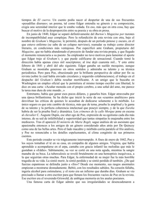 tiempos de El cuervo. Un cuento podía nacer al despertar de una de sus frecuentes
«pesadillas diurnas»; un poema, tal como Edgar entendía su génesis y su composición,
exigía una serenidad interior que le estaba vedada. En eso, más que en otra cosa, hay que
buscar el motivo de la desproporción entre su poesía y su obra en prosa.
En junio de 1840, Edgar se separó definitivamente del Burton’s Magazine por razones
de incompatibilidad asaz complejas. Pero la refundición de esta revista con otra, bajo el
nombre de Graham’s Magazine, le permitió, después de un período penoso y oscuro, en el
que estuvo enfermo (se sabe de un colapso nervioso), reanudar su trabajo como director
literario, en condiciones más ventajosas. Poe especificó ante Graham, propietario del
Magazine, que no había abandonado el proyecto de fundar una revista propia, y que llegado
el momento renunciaría a su puesto. Su empleador no tuvo motivos para lamentar el aporte
que Edgar trajo al Graham’s, y que puede calificarse de sensacional. Cuando tomó la
dirección había apenas cinco mil suscriptores; al irse dejó cuarenta mil... Y esto entre
febrero de 1841 y abril del año siguiente. Edgar ganaba un sueldo mezquino, aunque
Graham se mostraba generoso en otros sentidos y admiraba su talento y su técnica
periodística. Pero para Poe, obsesionado por la brillante perspectiva de editar por fin su
revista (sobre la cual había enviado circulares y requerido colaboraciones), el trabajo en el
despacho del Graham’s debía resultar mortificante. A un amigo que le buscaba en
Washington un empleo oficial que le permitiera al mismo tiempo escribir con libertad, le
dice en una carta: «Acuñar moneda con el propio cerebro, a una señal del amo, me parece
la tarea mas dura de este mundo...»
Entretanto, había que ganar esos pocos dólares, y ganarlos bien. Edgar atravesaba por
una época brillantísima. Se ha dicho que inició la serie de sus «cuentos analíticos» para
desvirtuar las críticas de quienes lo acusaban de dedicarse solamente a lo mórbido. Lo
único seguro es que este cambio de técnica, más que de tema, prueba la amplitud y la gama
de su talento y la perfecta coherencia intelectual que poseyó siempre, y de la que Eureka
habría de ser la prueba final y dramática. Los crímenes de la calle Morgue pone en escena
al chevalier C. Auguste Dupin, ese alter ego de Poe, expresión de su egotismo cada día más
intenso, de su sed de infalibilidad y superioridad que tantas simpatías le enajenaba entre los
mediocres. Tras él apareció El misterio de Marie Rogêt, sagaz análisis de un asesinato que
apasionaba entonces a los amigos de un género considerado años atrás por De Quincey
como una de las bellas artes. Pero el lado macabro y mórbido corría paralelo al frío análisis,
y Poe no renunciaba a los detalles espeluznantes, al clima congénito de sus primeros
cuentos.
Este período creador se vio trágicamente interrumpido. A fines de enero de 1842, Poe y
los suyos tomaban el té en su casa, en compañía de algunos amigos. Virginia, que había
aprendido a acompañarse en el arpa, cantaba con gracia infantil las melodías que más le
gustaban a «Eddie». Súbitamente, su voz se cortó en una nota aguda, mientras la sangre
manaba de su boca. La tuberculosis se reveló brutalmente en una hemoptisis inequívoca, a
la que seguirían otras muchas. Para Edgar, la enfermedad de su mujer fue la más horrible
tragedia de su vida. La sintió morir, la sintió perdida y se sintió perdido él también. ¿De qué
fuerzas espantosas se defendía junto a «Sis»? Desde ese momento, sus rasgos anormales
empiezan a mostrarse desnudamente. Bebió, con los resultados sabidos. Su corazón fallaba,
ingería alcohol para estimularse, y el resto era un infierno que duraba días. Graham se vio
precisado a llamar a otro escritor para que llenara los frecuentes vacíos de Poe en la revista.
Ese escritor era el reverendo Griswold, de ambigua memoria en los anales poeianos.
Una famosa carta de Edgar admite que sus irregularidades se desencadenaron a
 