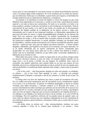 locura, pues lo veía contemplar el vacío horas enteras, en actitud de profundísima atención,
como si escuchara algún sonido imaginario. No es de extrañarse que su estado me aterrara,
que me inficionara. Sentía que a mi alrededor, a pasos lentos pero seguros, se deslizaban las
extrañas influencias de sus supersticiones fantásticas y contagiosas.
Al retirarme a mi dormitorio la noche del séptimo u octavo día después de que Lady
Madeline fuera depositada en la mazmorra, y siendo ya muy tarde, experimenté de manera
especial y con toda su fuerza esos sentimientos. El sueño no se acercaba a mi lecho y las
horas pasaban y pasaban. Luché por racionalizar la nerviosidad que me dominaba. Traté de
convencerme de que mucho, si no todo lo que sentía, era causado por la desconcertante
influencia del lúgubre moblaje de la habitación, de los tapices oscuros y raídos que,
atormentados por el soplo de una tempestad incipiente, se balanceaban espasmódicos de
aquí para allá sobre los muros y crujían desagradablemente alrededor de los adornos del
lecho. Pero mis esfuerzos eran infructuosos. Un temblor incontenible fue invadiendo
gradualmente mi cuerpo, y al fin se instaló sobre mi propio corazón un íncubo, el peso de
una alarma por completo inmotivada. Lo sacudí, jadeando, luchando, me incorporé sobre
las almohadas y, mientras miraba ansiosamente en la intensa oscuridad del aposento, presté
atención —ignoro por qué, salvo que me impulsó una fuerza instintiva— a ciertos sonidos
ahogados, indefinidos, que llegaban en las pausas de la tormenta, con largos intervalos, no
sé de dónde. Dominado por un intenso sentimiento de horror, inexplicable pero
insoportable, me vestí aprisa (pues sabía que no iba a dormir más durante la noche) e
intenté salir de la lamentable condición en que había caído, recorriendo rápidamente la
habitación de un extremo al otro.
Había dado unas pocas vueltas, cuando un ligero paso en una escalera contigua atrajo
mi atención. Reconocí entonces el paso de Usher. Un instante después llamaba con un
toque suave a en la puerta y entraba con una lámpara. Su semblante tenía, como de
costumbre, una palidez cadavérica, pero además había en sus ojos una especie de loca
hilaridad, una hysteria evidentemente reprimida en toda su actitud. Su aire me espantó, pero
todo era preferible a la soledad que había soportado tanto tiempo, y hasta acogí su presencia
con alivio.
—¿No lo has visto? —dijo bruscamente, después de echar una mirada a su alrededor,
en silencio—. ¿No lo has visto? Pues aguarda, lo verás —y diciendo esto protegió
cuidadosamente la lámpara, se precipitó a una de las ventanas y la abrió de par en par a la
tormenta.
La ráfaga entró con furia tan impetuosa que estuvo a punto de levantarnos del suelo.
Era, en verdad, una noche tempestuosa, pero de una belleza severa, extrañamente singular
en su terror y en su hermosura. Al parecer un torbellino desplegaba su fuerza en nuestra
vecindad, pues había frecuentes y violentos cambios en la dirección del viento; y la
excesiva densidad de las nubes (tan bajas que oprimían casi las torrecillas de la casa) no nos
impedía advertir la viviente velocidad con que acudían de todos los puntos, mezclándose
unas con otras sin alejarse. Digo que aun su excesiva densidad no nos impedía advertirlo, y
sin embargo no nos llegaba ni un atisbo de la luna o de las estrellas, ni se veía el brillo de
un relámpago. Pero las superficies inferiores de las grandes masas de agitado vapor, así
como todos los objetos terrestres que nos rodeaban, resplandecían en la luz extranatural de
una exhalación gaseosa, apenas luminosa y claramente visible, que se cernía sobre la casa y
la amortajaba.
—¡No debes mirar, no mirarás eso! —dije, estremeciéndome, mientras con suave
violencia apartaba a Usher de la ventana para conducirlo a un asiento—. Estos
 